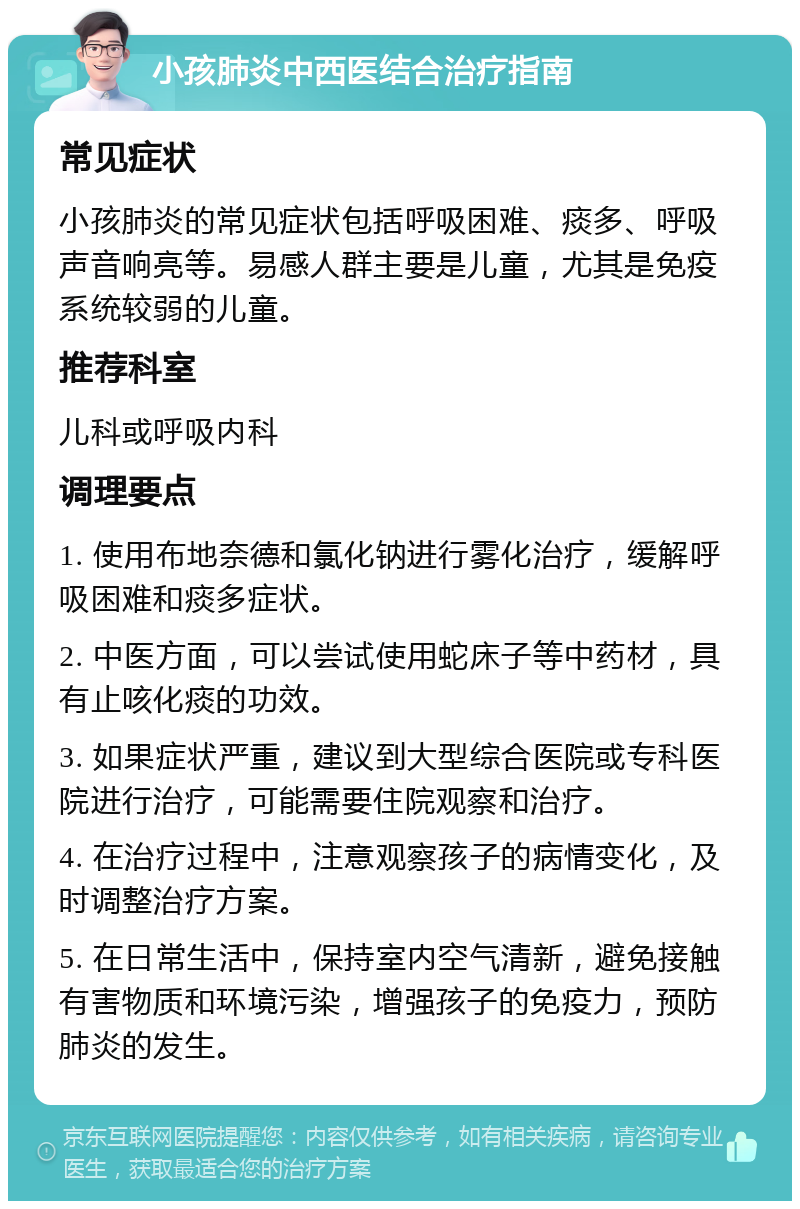 小孩肺炎中西医结合治疗指南 常见症状 小孩肺炎的常见症状包括呼吸困难、痰多、呼吸声音响亮等。易感人群主要是儿童，尤其是免疫系统较弱的儿童。 推荐科室 儿科或呼吸内科 调理要点 1. 使用布地奈德和氯化钠进行雾化治疗，缓解呼吸困难和痰多症状。 2. 中医方面，可以尝试使用蛇床子等中药材，具有止咳化痰的功效。 3. 如果症状严重，建议到大型综合医院或专科医院进行治疗，可能需要住院观察和治疗。 4. 在治疗过程中，注意观察孩子的病情变化，及时调整治疗方案。 5. 在日常生活中，保持室内空气清新，避免接触有害物质和环境污染，增强孩子的免疫力，预防肺炎的发生。