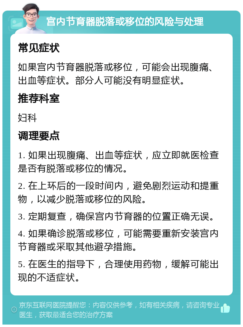 宫内节育器脱落或移位的风险与处理 常见症状 如果宫内节育器脱落或移位，可能会出现腹痛、出血等症状。部分人可能没有明显症状。 推荐科室 妇科 调理要点 1. 如果出现腹痛、出血等症状，应立即就医检查是否有脱落或移位的情况。 2. 在上环后的一段时间内，避免剧烈运动和提重物，以减少脱落或移位的风险。 3. 定期复查，确保宫内节育器的位置正确无误。 4. 如果确诊脱落或移位，可能需要重新安装宫内节育器或采取其他避孕措施。 5. 在医生的指导下，合理使用药物，缓解可能出现的不适症状。