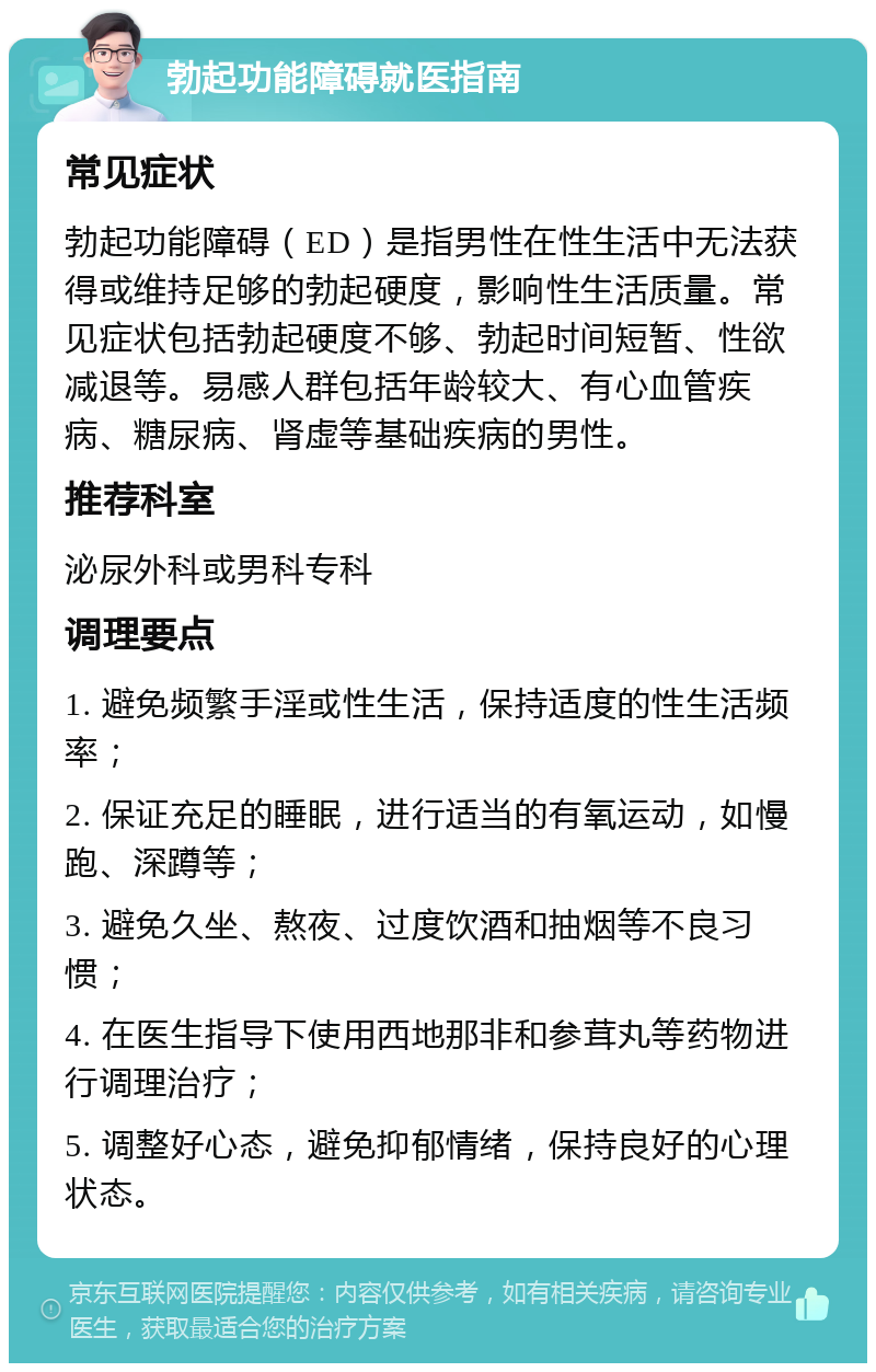 勃起功能障碍就医指南 常见症状 勃起功能障碍（ED）是指男性在性生活中无法获得或维持足够的勃起硬度，影响性生活质量。常见症状包括勃起硬度不够、勃起时间短暂、性欲减退等。易感人群包括年龄较大、有心血管疾病、糖尿病、肾虚等基础疾病的男性。 推荐科室 泌尿外科或男科专科 调理要点 1. 避免频繁手淫或性生活，保持适度的性生活频率； 2. 保证充足的睡眠，进行适当的有氧运动，如慢跑、深蹲等； 3. 避免久坐、熬夜、过度饮酒和抽烟等不良习惯； 4. 在医生指导下使用西地那非和参茸丸等药物进行调理治疗； 5. 调整好心态，避免抑郁情绪，保持良好的心理状态。