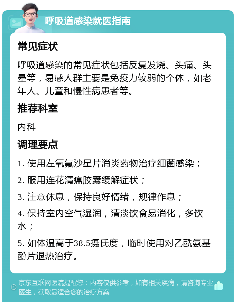 呼吸道感染就医指南 常见症状 呼吸道感染的常见症状包括反复发烧、头痛、头晕等，易感人群主要是免疫力较弱的个体，如老年人、儿童和慢性病患者等。 推荐科室 内科 调理要点 1. 使用左氧氟沙星片消炎药物治疗细菌感染； 2. 服用连花清瘟胶囊缓解症状； 3. 注意休息，保持良好情绪，规律作息； 4. 保持室内空气湿润，清淡饮食易消化，多饮水； 5. 如体温高于38.5摄氏度，临时使用对乙酰氨基酚片退热治疗。