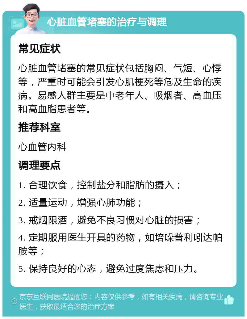 心脏血管堵塞的治疗与调理 常见症状 心脏血管堵塞的常见症状包括胸闷、气短、心悸等，严重时可能会引发心肌梗死等危及生命的疾病。易感人群主要是中老年人、吸烟者、高血压和高血脂患者等。 推荐科室 心血管内科 调理要点 1. 合理饮食，控制盐分和脂肪的摄入； 2. 适量运动，增强心肺功能； 3. 戒烟限酒，避免不良习惯对心脏的损害； 4. 定期服用医生开具的药物，如培哚普利吲达帕胺等； 5. 保持良好的心态，避免过度焦虑和压力。