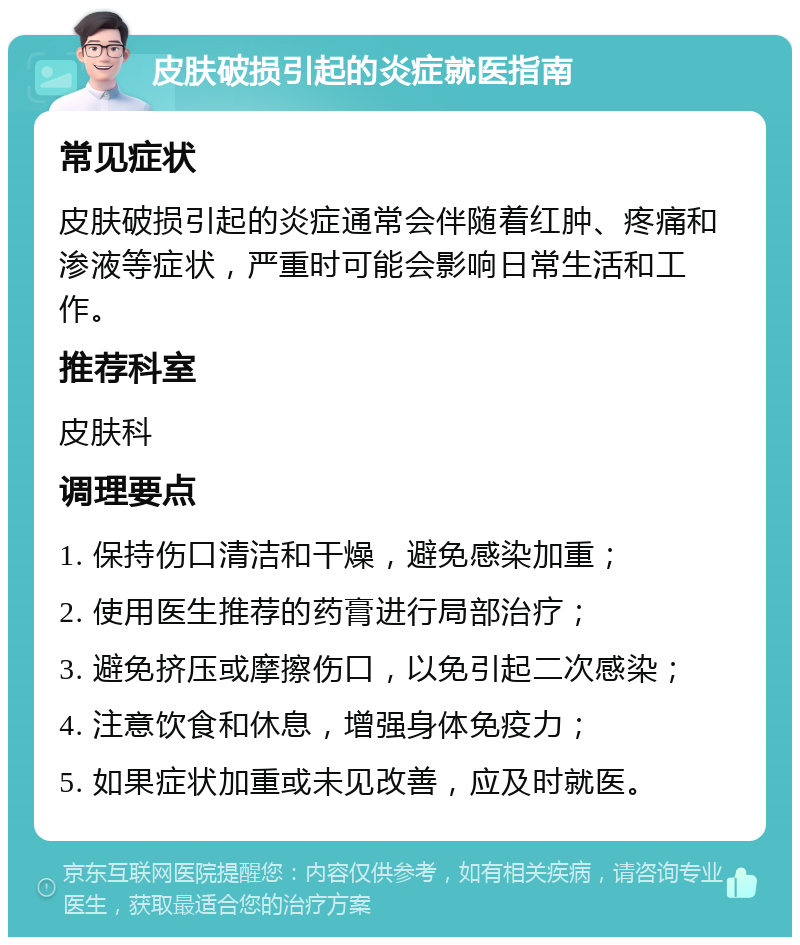 皮肤破损引起的炎症就医指南 常见症状 皮肤破损引起的炎症通常会伴随着红肿、疼痛和渗液等症状，严重时可能会影响日常生活和工作。 推荐科室 皮肤科 调理要点 1. 保持伤口清洁和干燥，避免感染加重； 2. 使用医生推荐的药膏进行局部治疗； 3. 避免挤压或摩擦伤口，以免引起二次感染； 4. 注意饮食和休息，增强身体免疫力； 5. 如果症状加重或未见改善，应及时就医。