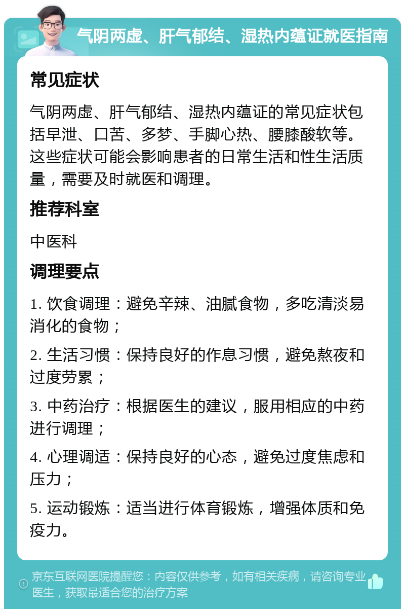 气阴两虚、肝气郁结、湿热内蕴证就医指南 常见症状 气阴两虚、肝气郁结、湿热内蕴证的常见症状包括早泄、口苦、多梦、手脚心热、腰膝酸软等。这些症状可能会影响患者的日常生活和性生活质量，需要及时就医和调理。 推荐科室 中医科 调理要点 1. 饮食调理：避免辛辣、油腻食物，多吃清淡易消化的食物； 2. 生活习惯：保持良好的作息习惯，避免熬夜和过度劳累； 3. 中药治疗：根据医生的建议，服用相应的中药进行调理； 4. 心理调适：保持良好的心态，避免过度焦虑和压力； 5. 运动锻炼：适当进行体育锻炼，增强体质和免疫力。