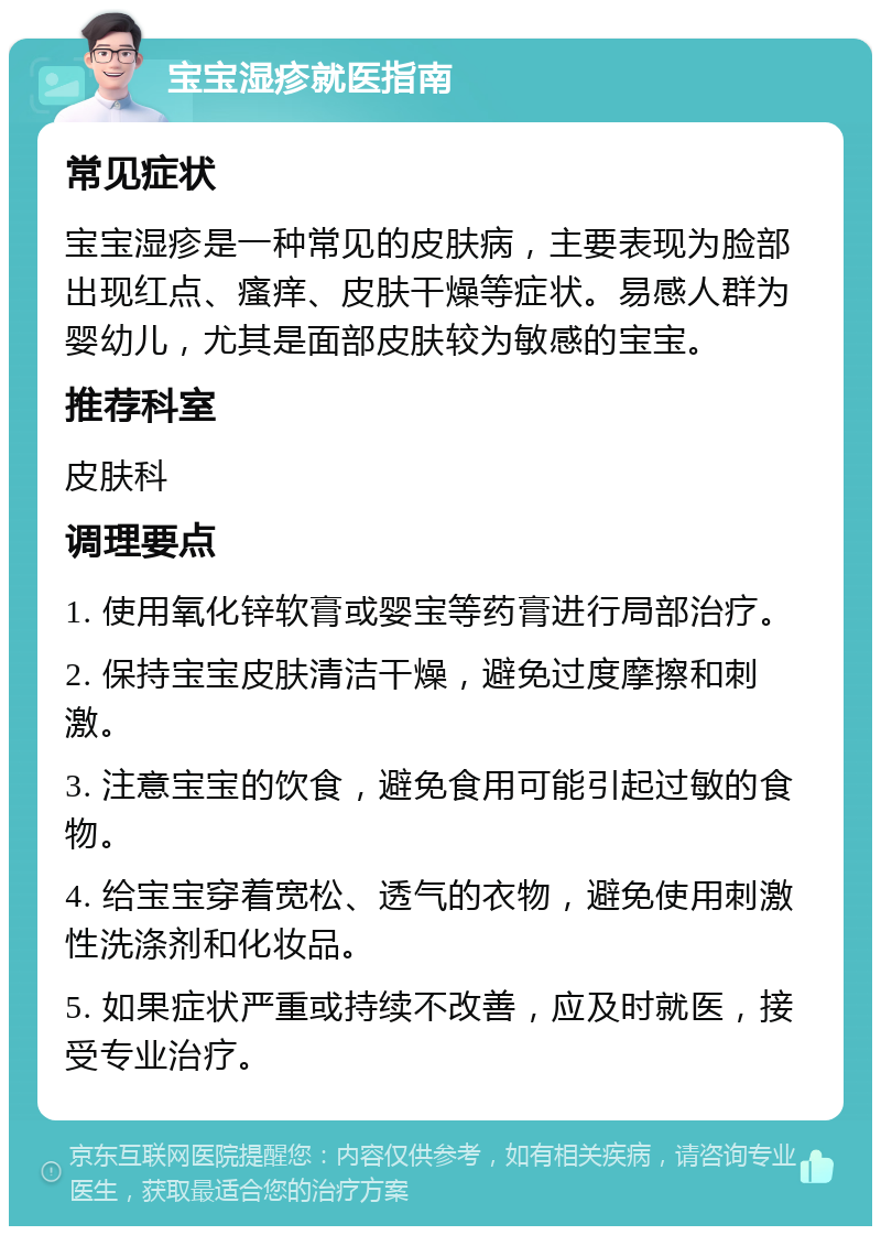 宝宝湿疹就医指南 常见症状 宝宝湿疹是一种常见的皮肤病，主要表现为脸部出现红点、瘙痒、皮肤干燥等症状。易感人群为婴幼儿，尤其是面部皮肤较为敏感的宝宝。 推荐科室 皮肤科 调理要点 1. 使用氧化锌软膏或婴宝等药膏进行局部治疗。 2. 保持宝宝皮肤清洁干燥，避免过度摩擦和刺激。 3. 注意宝宝的饮食，避免食用可能引起过敏的食物。 4. 给宝宝穿着宽松、透气的衣物，避免使用刺激性洗涤剂和化妆品。 5. 如果症状严重或持续不改善，应及时就医，接受专业治疗。