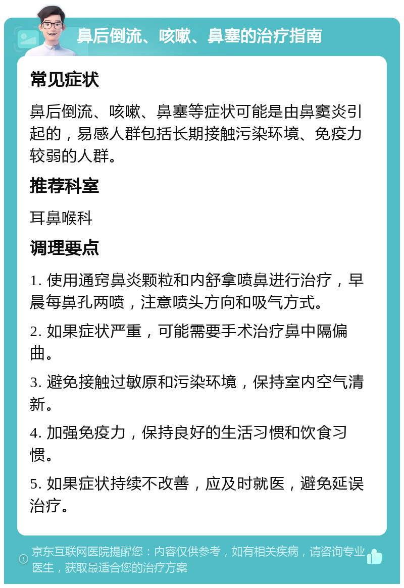 鼻后倒流、咳嗽、鼻塞的治疗指南 常见症状 鼻后倒流、咳嗽、鼻塞等症状可能是由鼻窦炎引起的，易感人群包括长期接触污染环境、免疫力较弱的人群。 推荐科室 耳鼻喉科 调理要点 1. 使用通窍鼻炎颗粒和内舒拿喷鼻进行治疗，早晨每鼻孔两喷，注意喷头方向和吸气方式。 2. 如果症状严重，可能需要手术治疗鼻中隔偏曲。 3. 避免接触过敏原和污染环境，保持室内空气清新。 4. 加强免疫力，保持良好的生活习惯和饮食习惯。 5. 如果症状持续不改善，应及时就医，避免延误治疗。