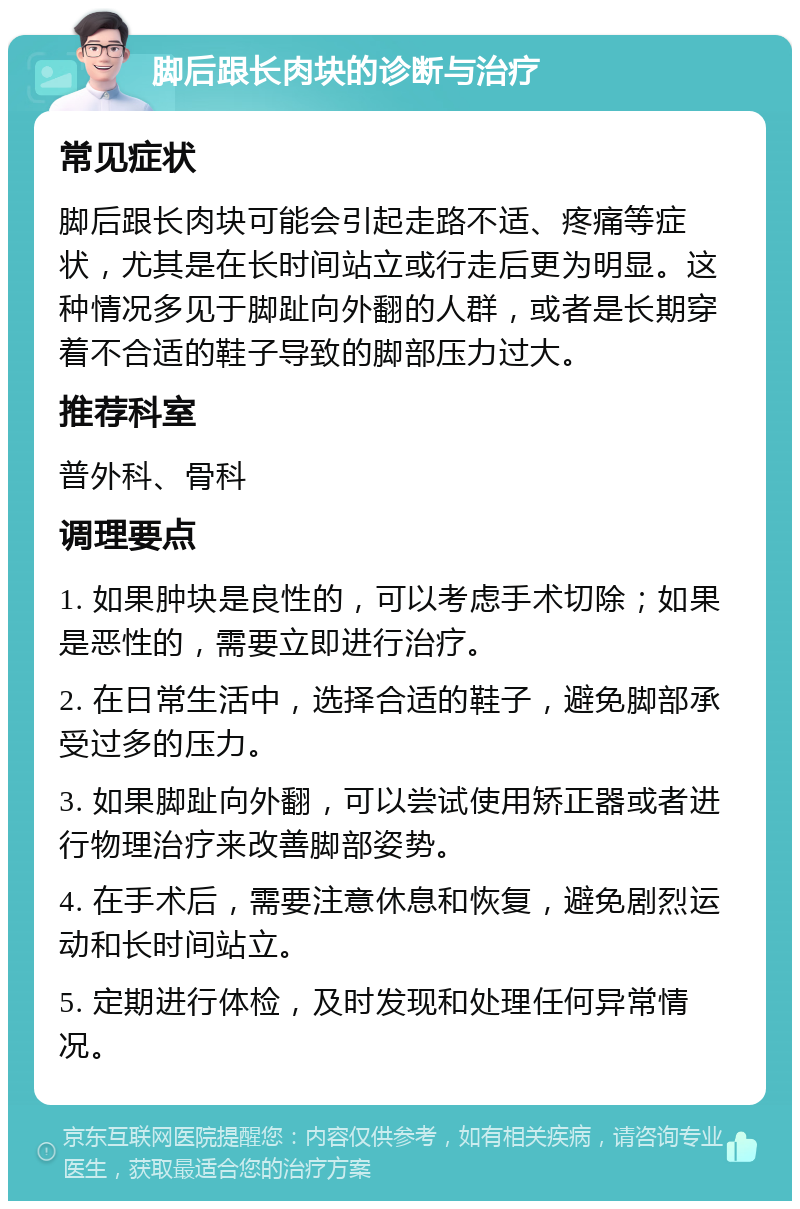 脚后跟长肉块的诊断与治疗 常见症状 脚后跟长肉块可能会引起走路不适、疼痛等症状，尤其是在长时间站立或行走后更为明显。这种情况多见于脚趾向外翻的人群，或者是长期穿着不合适的鞋子导致的脚部压力过大。 推荐科室 普外科、骨科 调理要点 1. 如果肿块是良性的，可以考虑手术切除；如果是恶性的，需要立即进行治疗。 2. 在日常生活中，选择合适的鞋子，避免脚部承受过多的压力。 3. 如果脚趾向外翻，可以尝试使用矫正器或者进行物理治疗来改善脚部姿势。 4. 在手术后，需要注意休息和恢复，避免剧烈运动和长时间站立。 5. 定期进行体检，及时发现和处理任何异常情况。