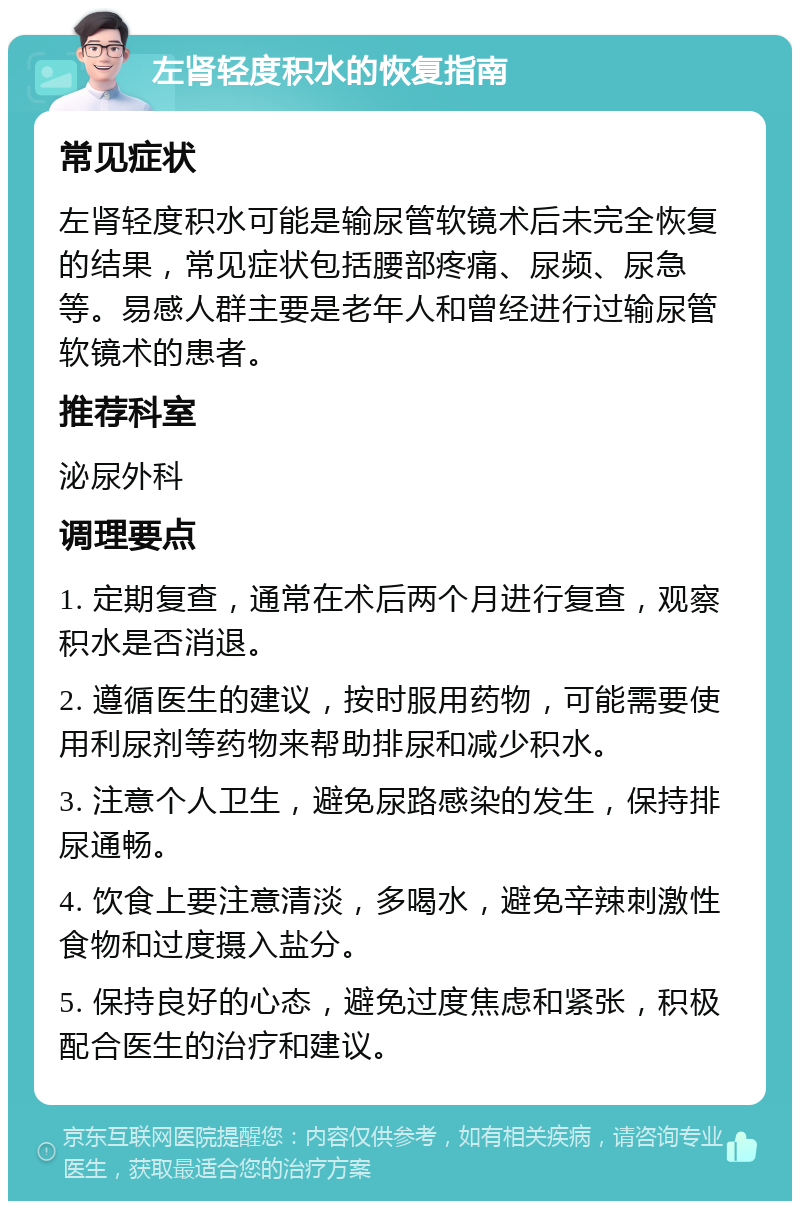 左肾轻度积水的恢复指南 常见症状 左肾轻度积水可能是输尿管软镜术后未完全恢复的结果，常见症状包括腰部疼痛、尿频、尿急等。易感人群主要是老年人和曾经进行过输尿管软镜术的患者。 推荐科室 泌尿外科 调理要点 1. 定期复查，通常在术后两个月进行复查，观察积水是否消退。 2. 遵循医生的建议，按时服用药物，可能需要使用利尿剂等药物来帮助排尿和减少积水。 3. 注意个人卫生，避免尿路感染的发生，保持排尿通畅。 4. 饮食上要注意清淡，多喝水，避免辛辣刺激性食物和过度摄入盐分。 5. 保持良好的心态，避免过度焦虑和紧张，积极配合医生的治疗和建议。