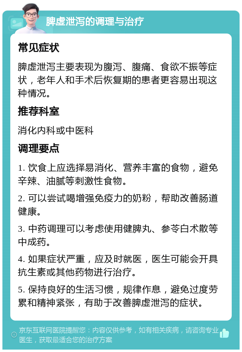 脾虚泄泻的调理与治疗 常见症状 脾虚泄泻主要表现为腹泻、腹痛、食欲不振等症状，老年人和手术后恢复期的患者更容易出现这种情况。 推荐科室 消化内科或中医科 调理要点 1. 饮食上应选择易消化、营养丰富的食物，避免辛辣、油腻等刺激性食物。 2. 可以尝试喝增强免疫力的奶粉，帮助改善肠道健康。 3. 中药调理可以考虑使用健脾丸、参苓白术散等中成药。 4. 如果症状严重，应及时就医，医生可能会开具抗生素或其他药物进行治疗。 5. 保持良好的生活习惯，规律作息，避免过度劳累和精神紧张，有助于改善脾虚泄泻的症状。