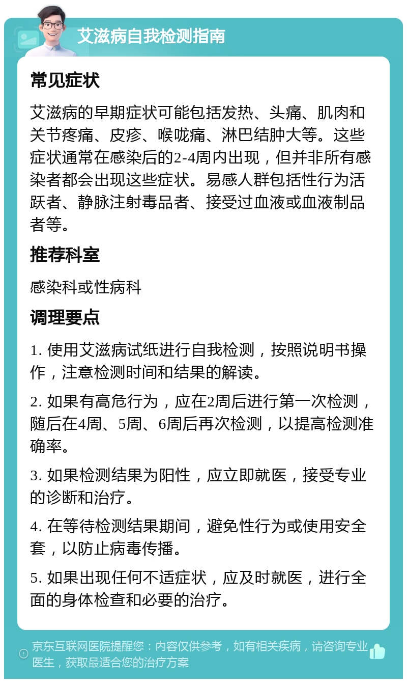 艾滋病自我检测指南 常见症状 艾滋病的早期症状可能包括发热、头痛、肌肉和关节疼痛、皮疹、喉咙痛、淋巴结肿大等。这些症状通常在感染后的2-4周内出现，但并非所有感染者都会出现这些症状。易感人群包括性行为活跃者、静脉注射毒品者、接受过血液或血液制品者等。 推荐科室 感染科或性病科 调理要点 1. 使用艾滋病试纸进行自我检测，按照说明书操作，注意检测时间和结果的解读。 2. 如果有高危行为，应在2周后进行第一次检测，随后在4周、5周、6周后再次检测，以提高检测准确率。 3. 如果检测结果为阳性，应立即就医，接受专业的诊断和治疗。 4. 在等待检测结果期间，避免性行为或使用安全套，以防止病毒传播。 5. 如果出现任何不适症状，应及时就医，进行全面的身体检查和必要的治疗。