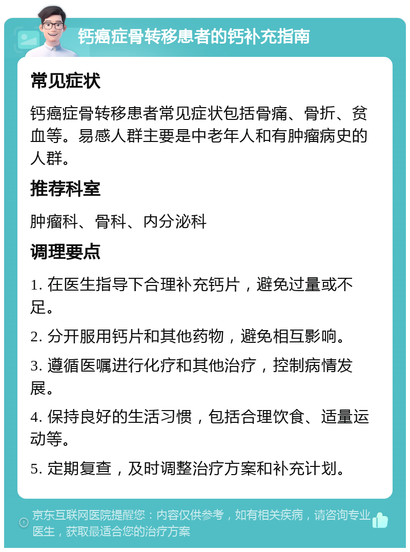 钙癌症骨转移患者的钙补充指南 常见症状 钙癌症骨转移患者常见症状包括骨痛、骨折、贫血等。易感人群主要是中老年人和有肿瘤病史的人群。 推荐科室 肿瘤科、骨科、内分泌科 调理要点 1. 在医生指导下合理补充钙片，避免过量或不足。 2. 分开服用钙片和其他药物，避免相互影响。 3. 遵循医嘱进行化疗和其他治疗，控制病情发展。 4. 保持良好的生活习惯，包括合理饮食、适量运动等。 5. 定期复查，及时调整治疗方案和补充计划。