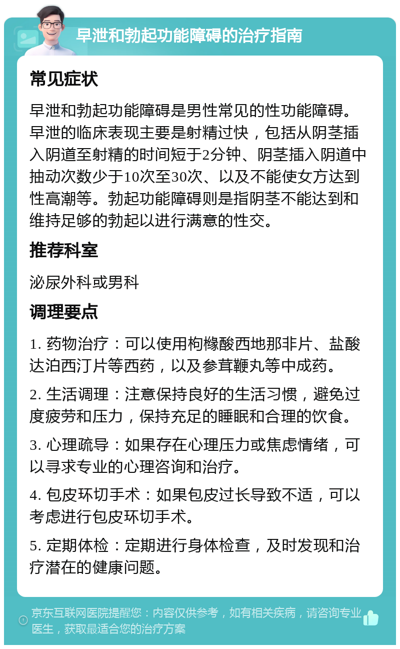 早泄和勃起功能障碍的治疗指南 常见症状 早泄和勃起功能障碍是男性常见的性功能障碍。早泄的临床表现主要是射精过快，包括从阴茎插入阴道至射精的时间短于2分钟、阴茎插入阴道中抽动次数少于10次至30次、以及不能使女方达到性高潮等。勃起功能障碍则是指阴茎不能达到和维持足够的勃起以进行满意的性交。 推荐科室 泌尿外科或男科 调理要点 1. 药物治疗：可以使用枸橼酸西地那非片、盐酸达泊西汀片等西药，以及参茸鞭丸等中成药。 2. 生活调理：注意保持良好的生活习惯，避免过度疲劳和压力，保持充足的睡眠和合理的饮食。 3. 心理疏导：如果存在心理压力或焦虑情绪，可以寻求专业的心理咨询和治疗。 4. 包皮环切手术：如果包皮过长导致不适，可以考虑进行包皮环切手术。 5. 定期体检：定期进行身体检查，及时发现和治疗潜在的健康问题。