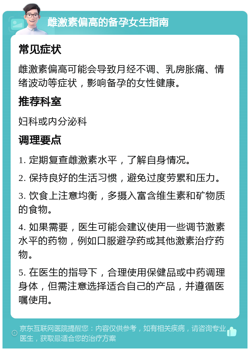 雌激素偏高的备孕女生指南 常见症状 雌激素偏高可能会导致月经不调、乳房胀痛、情绪波动等症状，影响备孕的女性健康。 推荐科室 妇科或内分泌科 调理要点 1. 定期复查雌激素水平，了解自身情况。 2. 保持良好的生活习惯，避免过度劳累和压力。 3. 饮食上注意均衡，多摄入富含维生素和矿物质的食物。 4. 如果需要，医生可能会建议使用一些调节激素水平的药物，例如口服避孕药或其他激素治疗药物。 5. 在医生的指导下，合理使用保健品或中药调理身体，但需注意选择适合自己的产品，并遵循医嘱使用。