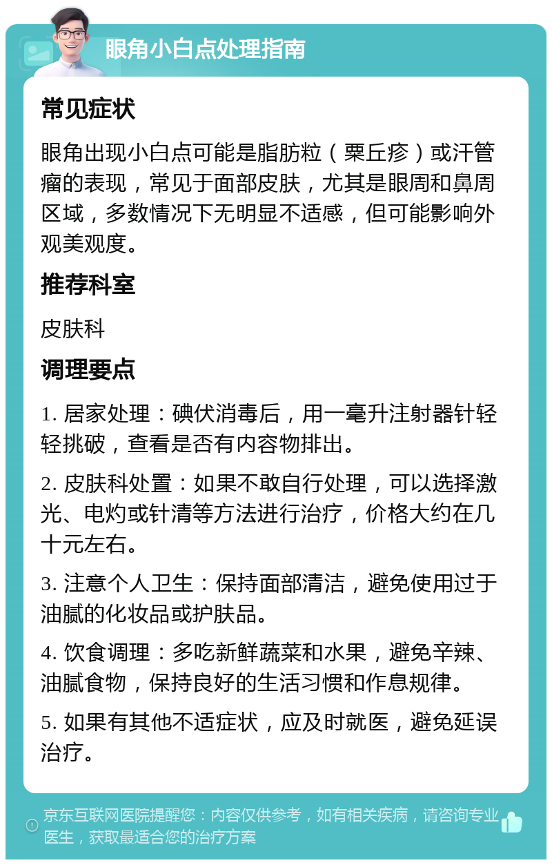 眼角小白点处理指南 常见症状 眼角出现小白点可能是脂肪粒（粟丘疹）或汗管瘤的表现，常见于面部皮肤，尤其是眼周和鼻周区域，多数情况下无明显不适感，但可能影响外观美观度。 推荐科室 皮肤科 调理要点 1. 居家处理：碘伏消毒后，用一毫升注射器针轻轻挑破，查看是否有内容物排出。 2. 皮肤科处置：如果不敢自行处理，可以选择激光、电灼或针清等方法进行治疗，价格大约在几十元左右。 3. 注意个人卫生：保持面部清洁，避免使用过于油腻的化妆品或护肤品。 4. 饮食调理：多吃新鲜蔬菜和水果，避免辛辣、油腻食物，保持良好的生活习惯和作息规律。 5. 如果有其他不适症状，应及时就医，避免延误治疗。