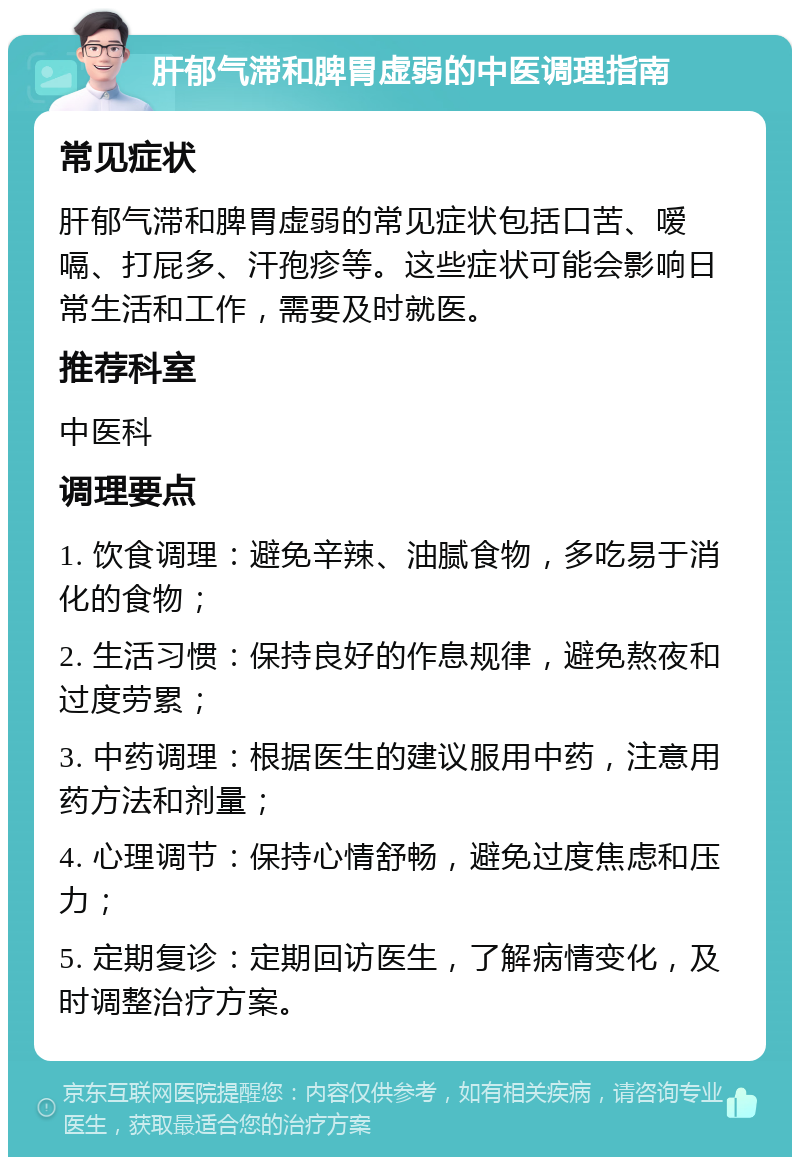 肝郁气滞和脾胃虚弱的中医调理指南 常见症状 肝郁气滞和脾胃虚弱的常见症状包括口苦、嗳嗝、打屁多、汗孢疹等。这些症状可能会影响日常生活和工作，需要及时就医。 推荐科室 中医科 调理要点 1. 饮食调理：避免辛辣、油腻食物，多吃易于消化的食物； 2. 生活习惯：保持良好的作息规律，避免熬夜和过度劳累； 3. 中药调理：根据医生的建议服用中药，注意用药方法和剂量； 4. 心理调节：保持心情舒畅，避免过度焦虑和压力； 5. 定期复诊：定期回访医生，了解病情变化，及时调整治疗方案。