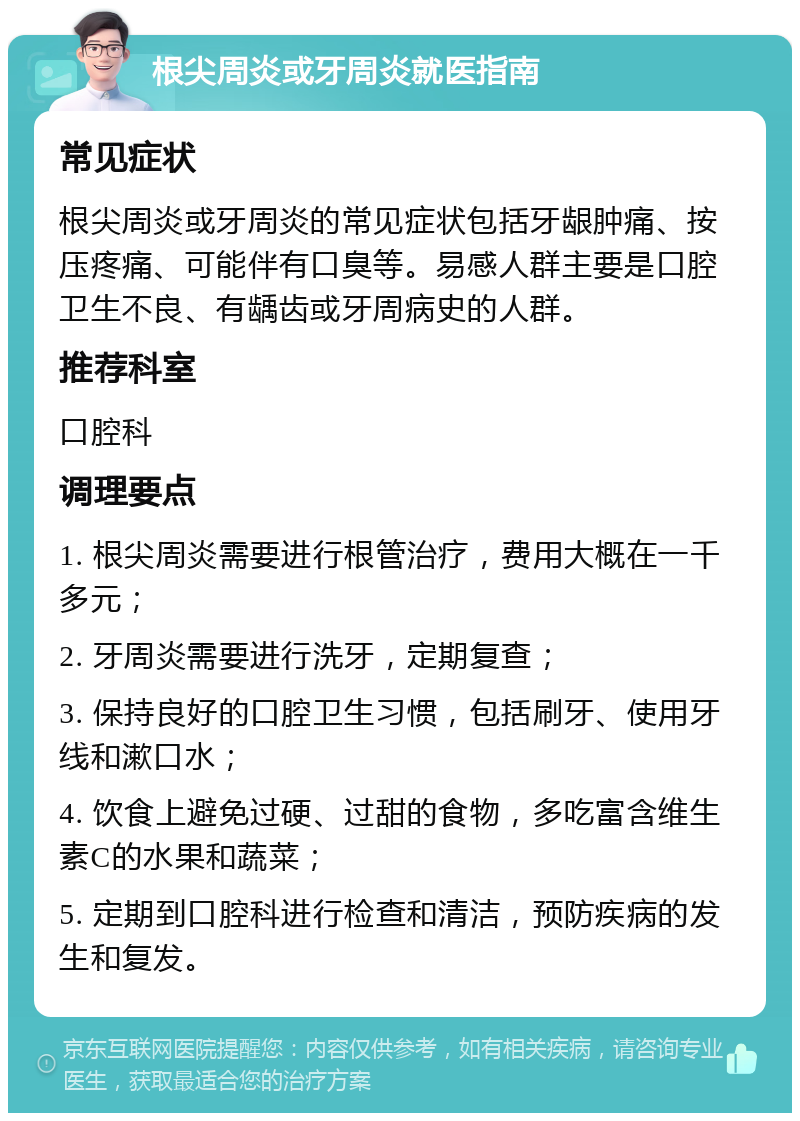 根尖周炎或牙周炎就医指南 常见症状 根尖周炎或牙周炎的常见症状包括牙龈肿痛、按压疼痛、可能伴有口臭等。易感人群主要是口腔卫生不良、有龋齿或牙周病史的人群。 推荐科室 口腔科 调理要点 1. 根尖周炎需要进行根管治疗，费用大概在一千多元； 2. 牙周炎需要进行洗牙，定期复查； 3. 保持良好的口腔卫生习惯，包括刷牙、使用牙线和漱口水； 4. 饮食上避免过硬、过甜的食物，多吃富含维生素C的水果和蔬菜； 5. 定期到口腔科进行检查和清洁，预防疾病的发生和复发。