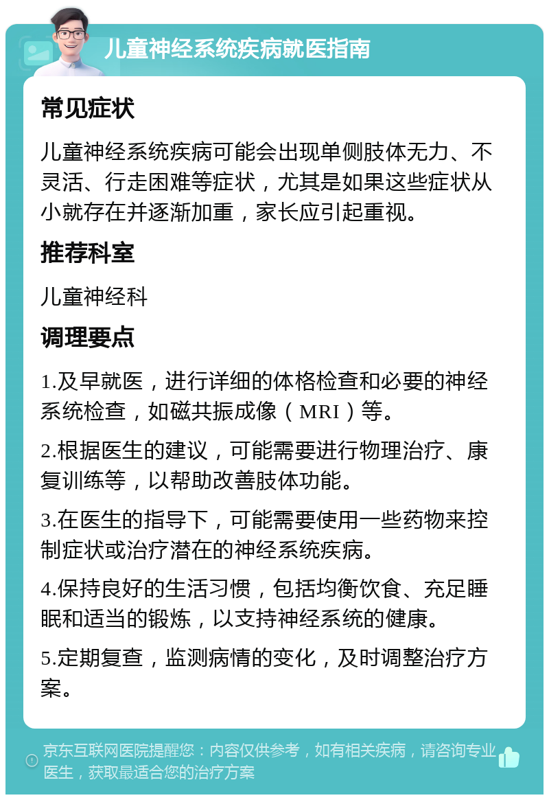 儿童神经系统疾病就医指南 常见症状 儿童神经系统疾病可能会出现单侧肢体无力、不灵活、行走困难等症状，尤其是如果这些症状从小就存在并逐渐加重，家长应引起重视。 推荐科室 儿童神经科 调理要点 1.及早就医，进行详细的体格检查和必要的神经系统检查，如磁共振成像（MRI）等。 2.根据医生的建议，可能需要进行物理治疗、康复训练等，以帮助改善肢体功能。 3.在医生的指导下，可能需要使用一些药物来控制症状或治疗潜在的神经系统疾病。 4.保持良好的生活习惯，包括均衡饮食、充足睡眠和适当的锻炼，以支持神经系统的健康。 5.定期复查，监测病情的变化，及时调整治疗方案。