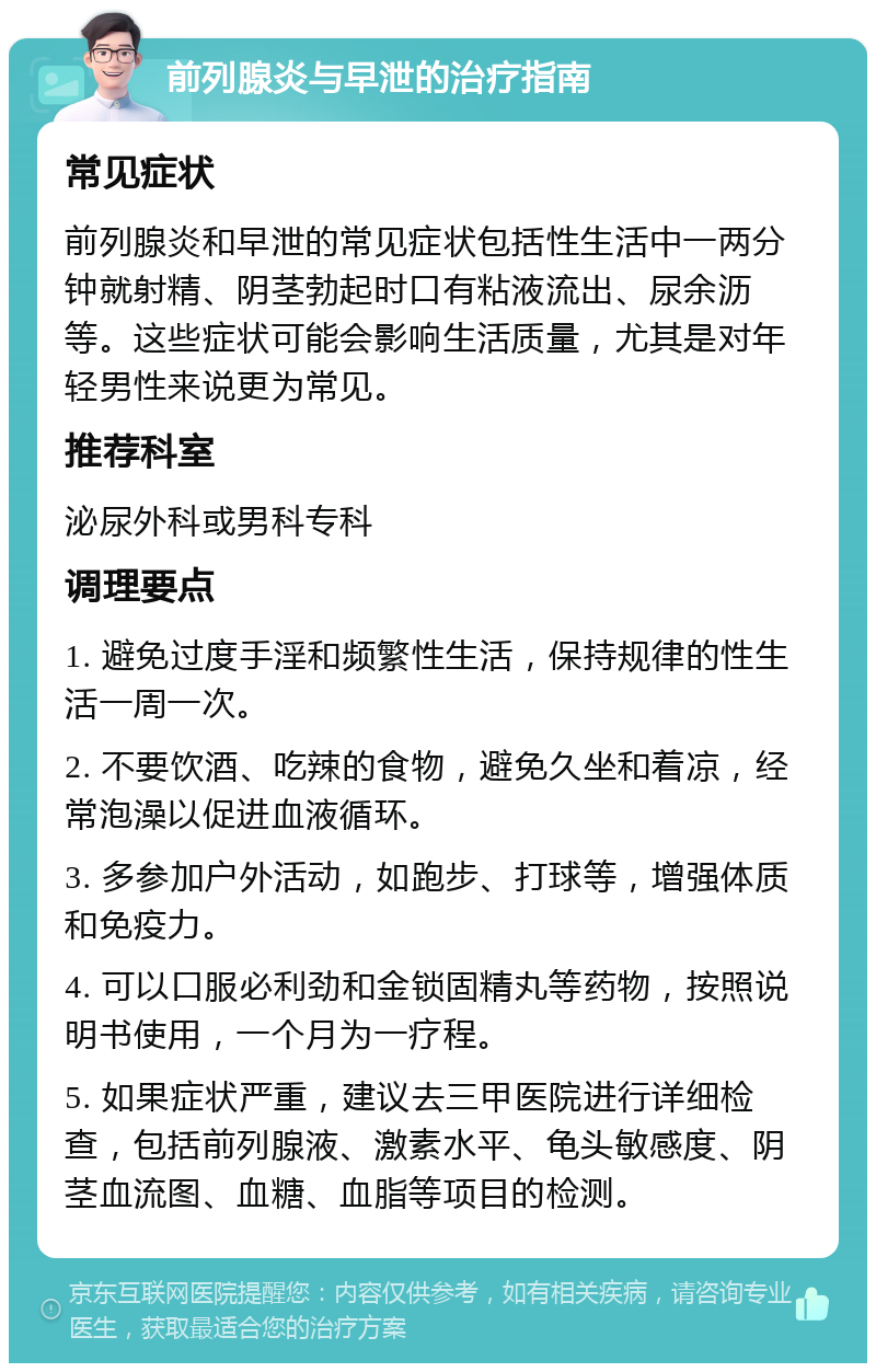 前列腺炎与早泄的治疗指南 常见症状 前列腺炎和早泄的常见症状包括性生活中一两分钟就射精、阴茎勃起时口有粘液流出、尿余沥等。这些症状可能会影响生活质量，尤其是对年轻男性来说更为常见。 推荐科室 泌尿外科或男科专科 调理要点 1. 避免过度手淫和频繁性生活，保持规律的性生活一周一次。 2. 不要饮酒、吃辣的食物，避免久坐和着凉，经常泡澡以促进血液循环。 3. 多参加户外活动，如跑步、打球等，增强体质和免疫力。 4. 可以口服必利劲和金锁固精丸等药物，按照说明书使用，一个月为一疗程。 5. 如果症状严重，建议去三甲医院进行详细检查，包括前列腺液、激素水平、龟头敏感度、阴茎血流图、血糖、血脂等项目的检测。