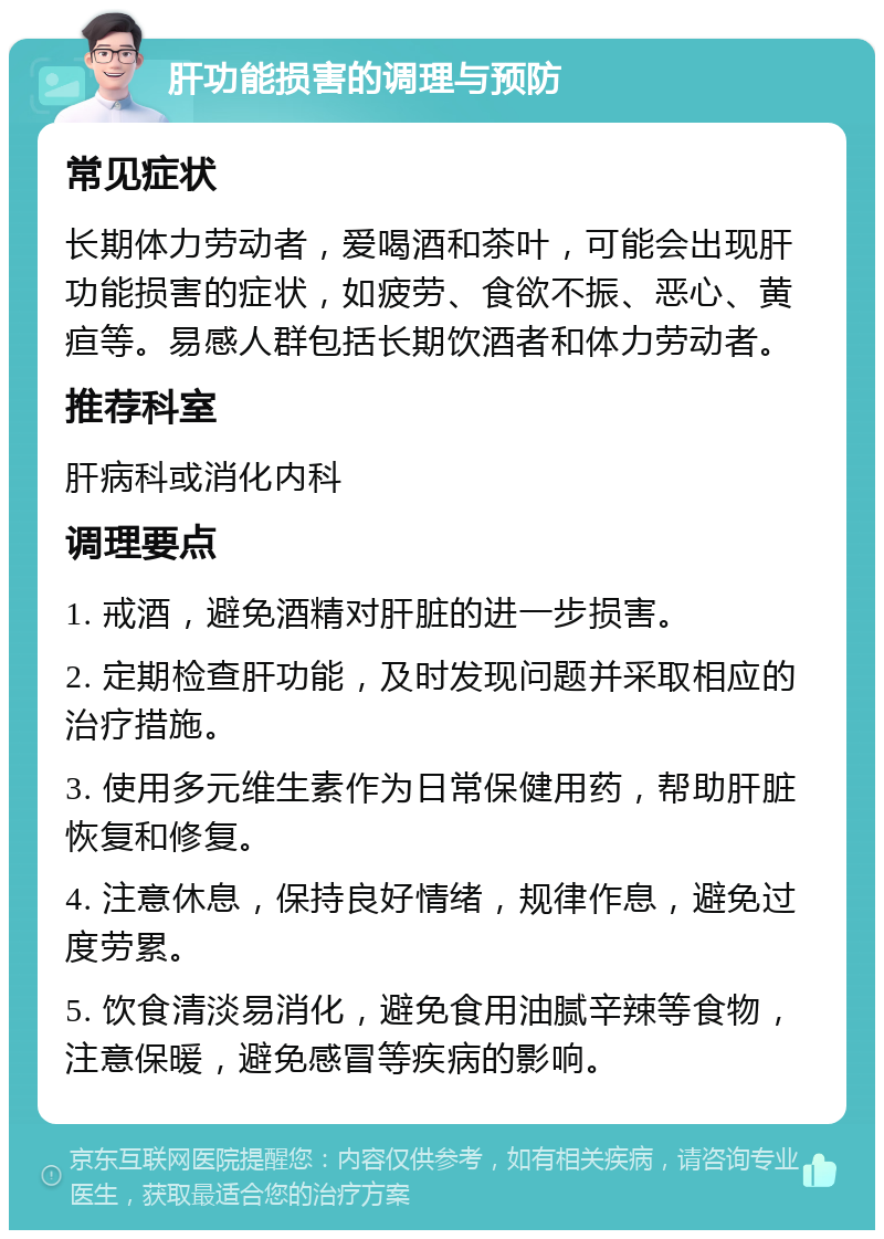 肝功能损害的调理与预防 常见症状 长期体力劳动者，爱喝酒和茶叶，可能会出现肝功能损害的症状，如疲劳、食欲不振、恶心、黄疸等。易感人群包括长期饮酒者和体力劳动者。 推荐科室 肝病科或消化内科 调理要点 1. 戒酒，避免酒精对肝脏的进一步损害。 2. 定期检查肝功能，及时发现问题并采取相应的治疗措施。 3. 使用多元维生素作为日常保健用药，帮助肝脏恢复和修复。 4. 注意休息，保持良好情绪，规律作息，避免过度劳累。 5. 饮食清淡易消化，避免食用油腻辛辣等食物，注意保暖，避免感冒等疾病的影响。