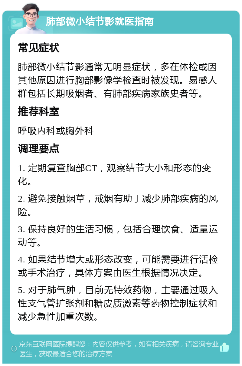 肺部微小结节影就医指南 常见症状 肺部微小结节影通常无明显症状，多在体检或因其他原因进行胸部影像学检查时被发现。易感人群包括长期吸烟者、有肺部疾病家族史者等。 推荐科室 呼吸内科或胸外科 调理要点 1. 定期复查胸部CT，观察结节大小和形态的变化。 2. 避免接触烟草，戒烟有助于减少肺部疾病的风险。 3. 保持良好的生活习惯，包括合理饮食、适量运动等。 4. 如果结节增大或形态改变，可能需要进行活检或手术治疗，具体方案由医生根据情况决定。 5. 对于肺气肿，目前无特效药物，主要通过吸入性支气管扩张剂和糖皮质激素等药物控制症状和减少急性加重次数。