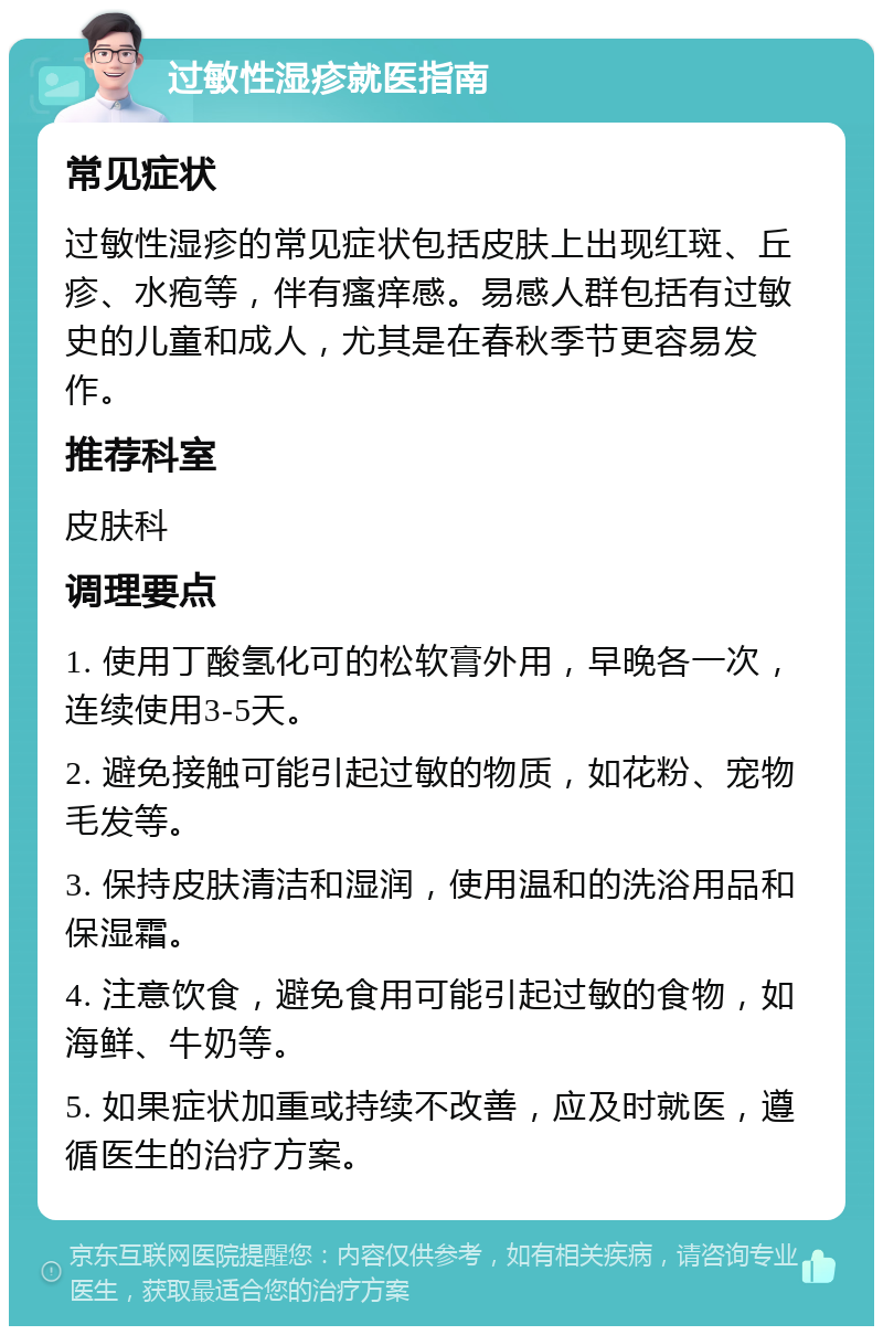 过敏性湿疹就医指南 常见症状 过敏性湿疹的常见症状包括皮肤上出现红斑、丘疹、水疱等，伴有瘙痒感。易感人群包括有过敏史的儿童和成人，尤其是在春秋季节更容易发作。 推荐科室 皮肤科 调理要点 1. 使用丁酸氢化可的松软膏外用，早晚各一次，连续使用3-5天。 2. 避免接触可能引起过敏的物质，如花粉、宠物毛发等。 3. 保持皮肤清洁和湿润，使用温和的洗浴用品和保湿霜。 4. 注意饮食，避免食用可能引起过敏的食物，如海鲜、牛奶等。 5. 如果症状加重或持续不改善，应及时就医，遵循医生的治疗方案。