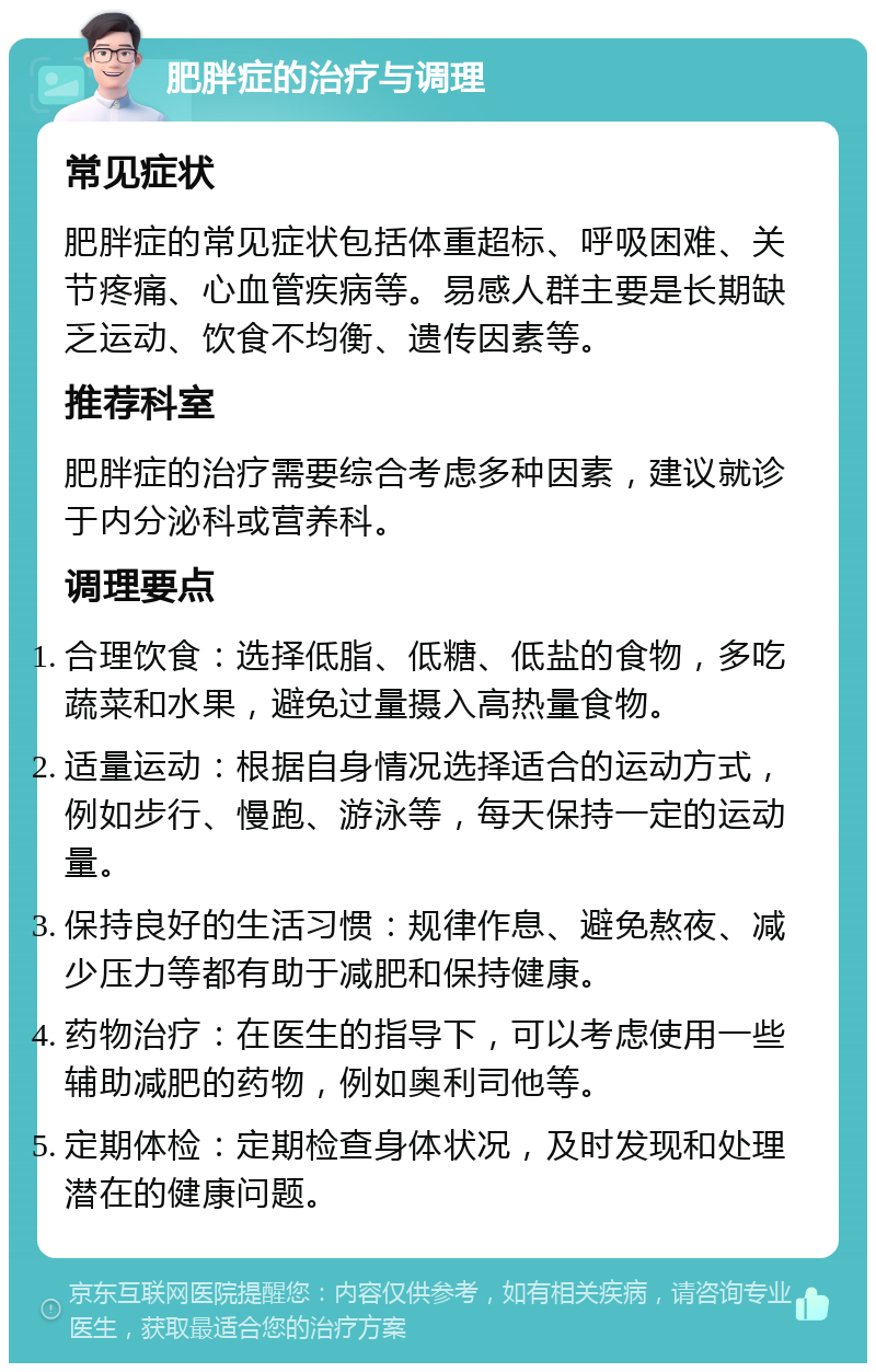 肥胖症的治疗与调理 常见症状 肥胖症的常见症状包括体重超标、呼吸困难、关节疼痛、心血管疾病等。易感人群主要是长期缺乏运动、饮食不均衡、遗传因素等。 推荐科室 肥胖症的治疗需要综合考虑多种因素，建议就诊于内分泌科或营养科。 调理要点 合理饮食：选择低脂、低糖、低盐的食物，多吃蔬菜和水果，避免过量摄入高热量食物。 适量运动：根据自身情况选择适合的运动方式，例如步行、慢跑、游泳等，每天保持一定的运动量。 保持良好的生活习惯：规律作息、避免熬夜、减少压力等都有助于减肥和保持健康。 药物治疗：在医生的指导下，可以考虑使用一些辅助减肥的药物，例如奥利司他等。 定期体检：定期检查身体状况，及时发现和处理潜在的健康问题。