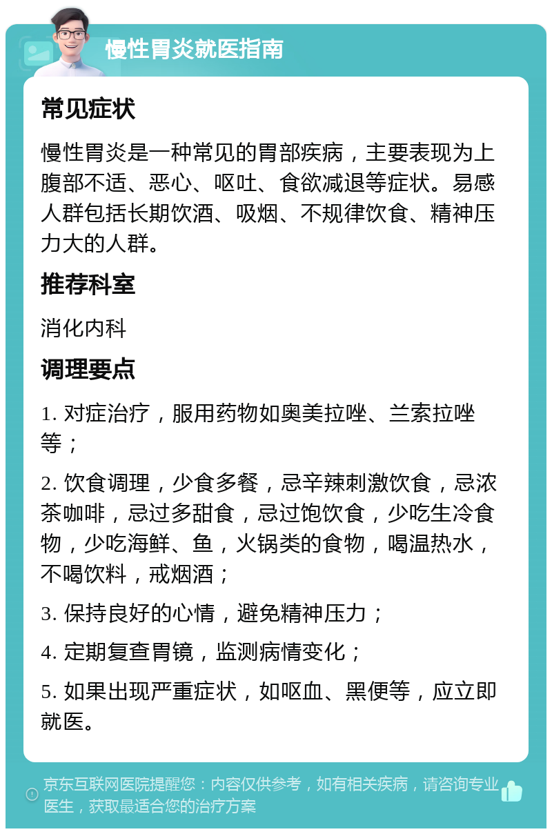 慢性胃炎就医指南 常见症状 慢性胃炎是一种常见的胃部疾病，主要表现为上腹部不适、恶心、呕吐、食欲减退等症状。易感人群包括长期饮酒、吸烟、不规律饮食、精神压力大的人群。 推荐科室 消化内科 调理要点 1. 对症治疗，服用药物如奥美拉唑、兰索拉唑等； 2. 饮食调理，少食多餐，忌辛辣刺激饮食，忌浓茶咖啡，忌过多甜食，忌过饱饮食，少吃生冷食物，少吃海鲜、鱼，火锅类的食物，喝温热水，不喝饮料，戒烟酒； 3. 保持良好的心情，避免精神压力； 4. 定期复查胃镜，监测病情变化； 5. 如果出现严重症状，如呕血、黑便等，应立即就医。