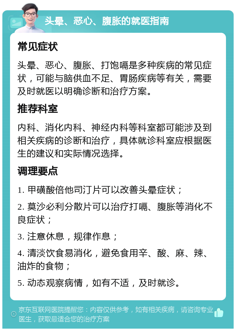 头晕、恶心、腹胀的就医指南 常见症状 头晕、恶心、腹胀、打饱嗝是多种疾病的常见症状，可能与脑供血不足、胃肠疾病等有关，需要及时就医以明确诊断和治疗方案。 推荐科室 内科、消化内科、神经内科等科室都可能涉及到相关疾病的诊断和治疗，具体就诊科室应根据医生的建议和实际情况选择。 调理要点 1. 甲磺酸倍他司汀片可以改善头晕症状； 2. 莫沙必利分散片可以治疗打嗝、腹胀等消化不良症状； 3. 注意休息，规律作息； 4. 清淡饮食易消化，避免食用辛、酸、麻、辣、油炸的食物； 5. 动态观察病情，如有不适，及时就诊。