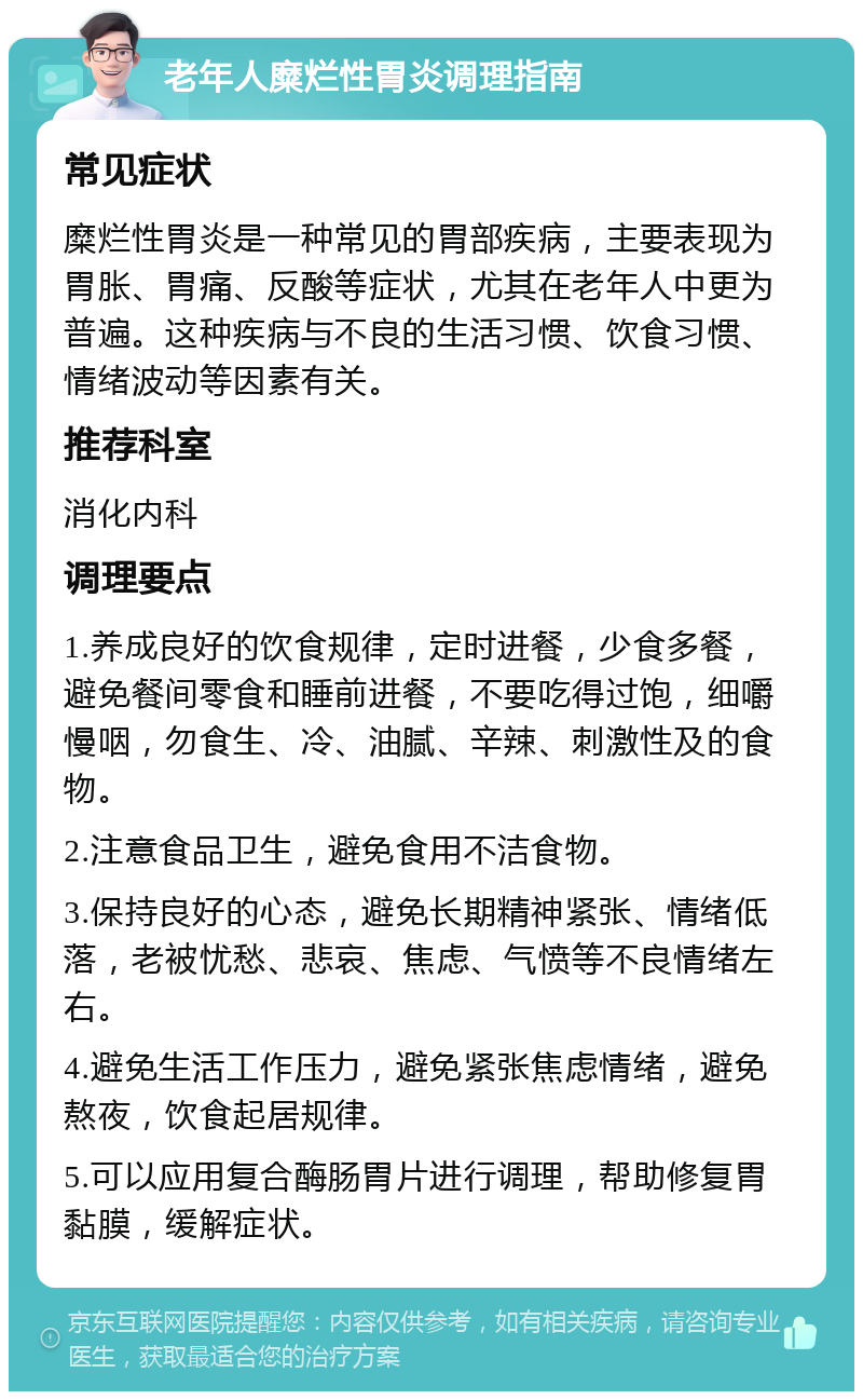 老年人糜烂性胃炎调理指南 常见症状 糜烂性胃炎是一种常见的胃部疾病，主要表现为胃胀、胃痛、反酸等症状，尤其在老年人中更为普遍。这种疾病与不良的生活习惯、饮食习惯、情绪波动等因素有关。 推荐科室 消化内科 调理要点 1.养成良好的饮食规律，定时进餐，少食多餐，避免餐间零食和睡前进餐，不要吃得过饱，细嚼慢咽，勿食生、冷、油腻、辛辣、刺激性及的食物。 2.注意食品卫生，避免食用不洁食物。 3.保持良好的心态，避免长期精神紧张、情绪低落，老被忧愁、悲哀、焦虑、气愤等不良情绪左右。 4.避免生活工作压力，避免紧张焦虑情绪，避免熬夜，饮食起居规律。 5.可以应用复合酶肠胃片进行调理，帮助修复胃黏膜，缓解症状。