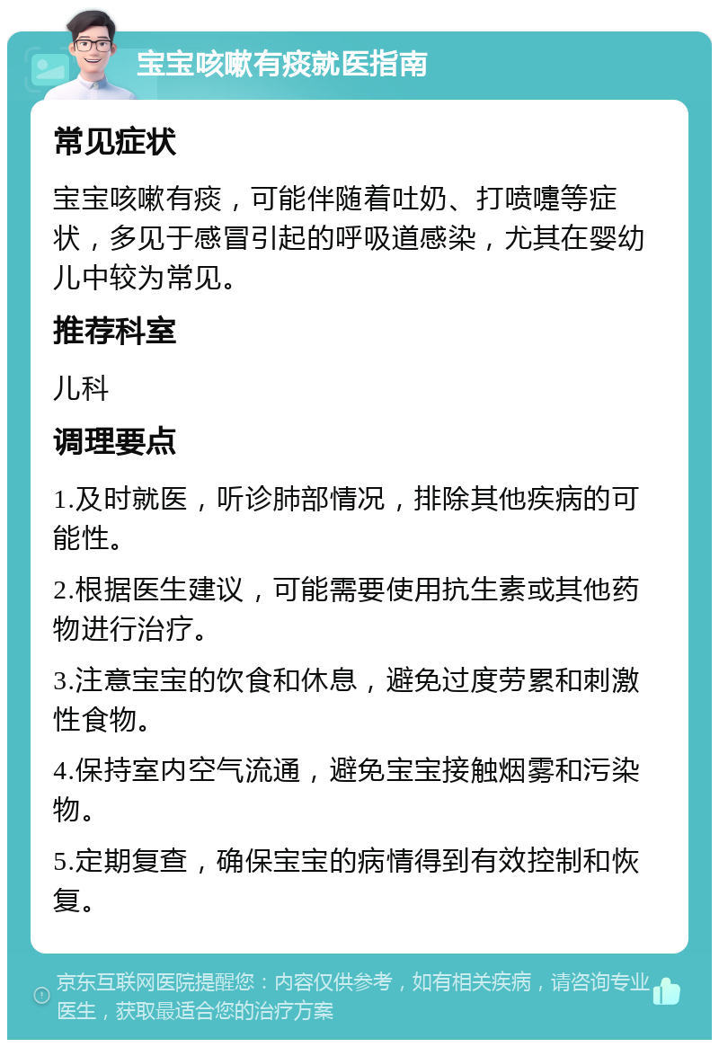 宝宝咳嗽有痰就医指南 常见症状 宝宝咳嗽有痰，可能伴随着吐奶、打喷嚏等症状，多见于感冒引起的呼吸道感染，尤其在婴幼儿中较为常见。 推荐科室 儿科 调理要点 1.及时就医，听诊肺部情况，排除其他疾病的可能性。 2.根据医生建议，可能需要使用抗生素或其他药物进行治疗。 3.注意宝宝的饮食和休息，避免过度劳累和刺激性食物。 4.保持室内空气流通，避免宝宝接触烟雾和污染物。 5.定期复查，确保宝宝的病情得到有效控制和恢复。