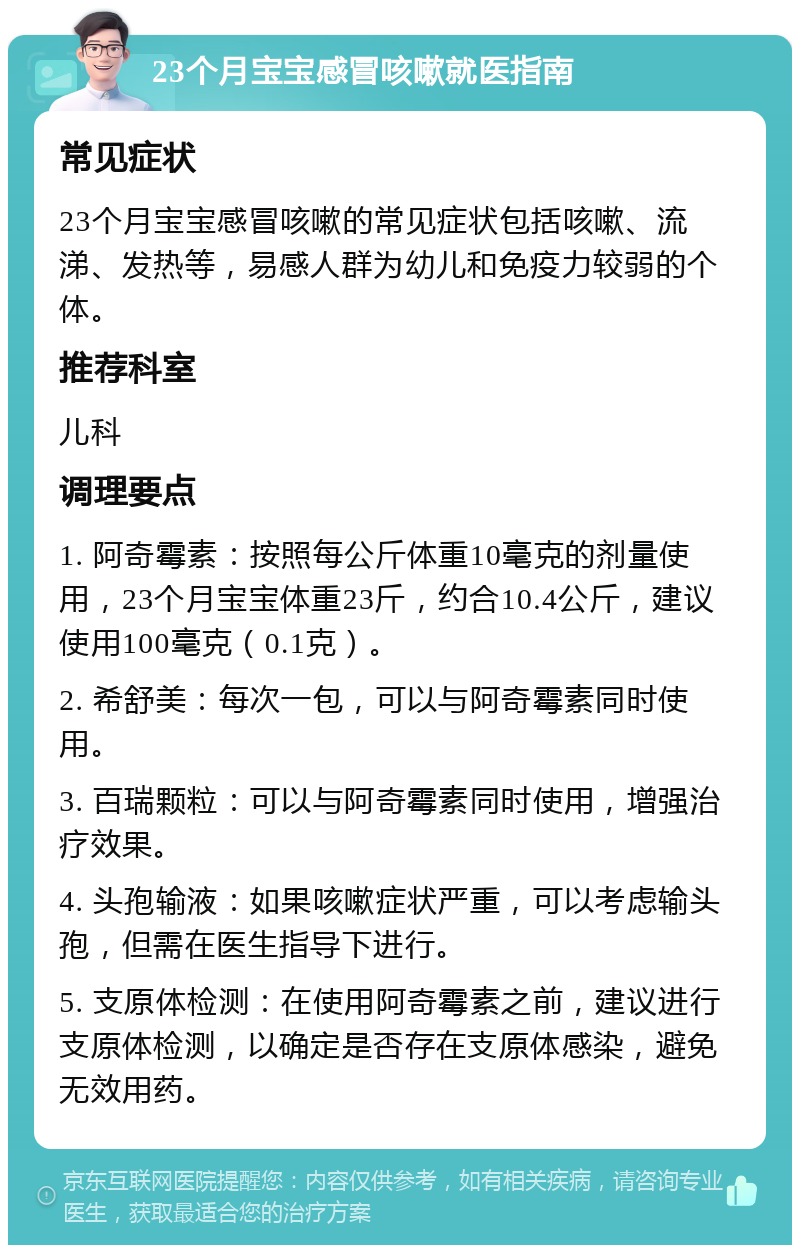 23个月宝宝感冒咳嗽就医指南 常见症状 23个月宝宝感冒咳嗽的常见症状包括咳嗽、流涕、发热等，易感人群为幼儿和免疫力较弱的个体。 推荐科室 儿科 调理要点 1. 阿奇霉素：按照每公斤体重10毫克的剂量使用，23个月宝宝体重23斤，约合10.4公斤，建议使用100毫克（0.1克）。 2. 希舒美：每次一包，可以与阿奇霉素同时使用。 3. 百瑞颗粒：可以与阿奇霉素同时使用，增强治疗效果。 4. 头孢输液：如果咳嗽症状严重，可以考虑输头孢，但需在医生指导下进行。 5. 支原体检测：在使用阿奇霉素之前，建议进行支原体检测，以确定是否存在支原体感染，避免无效用药。