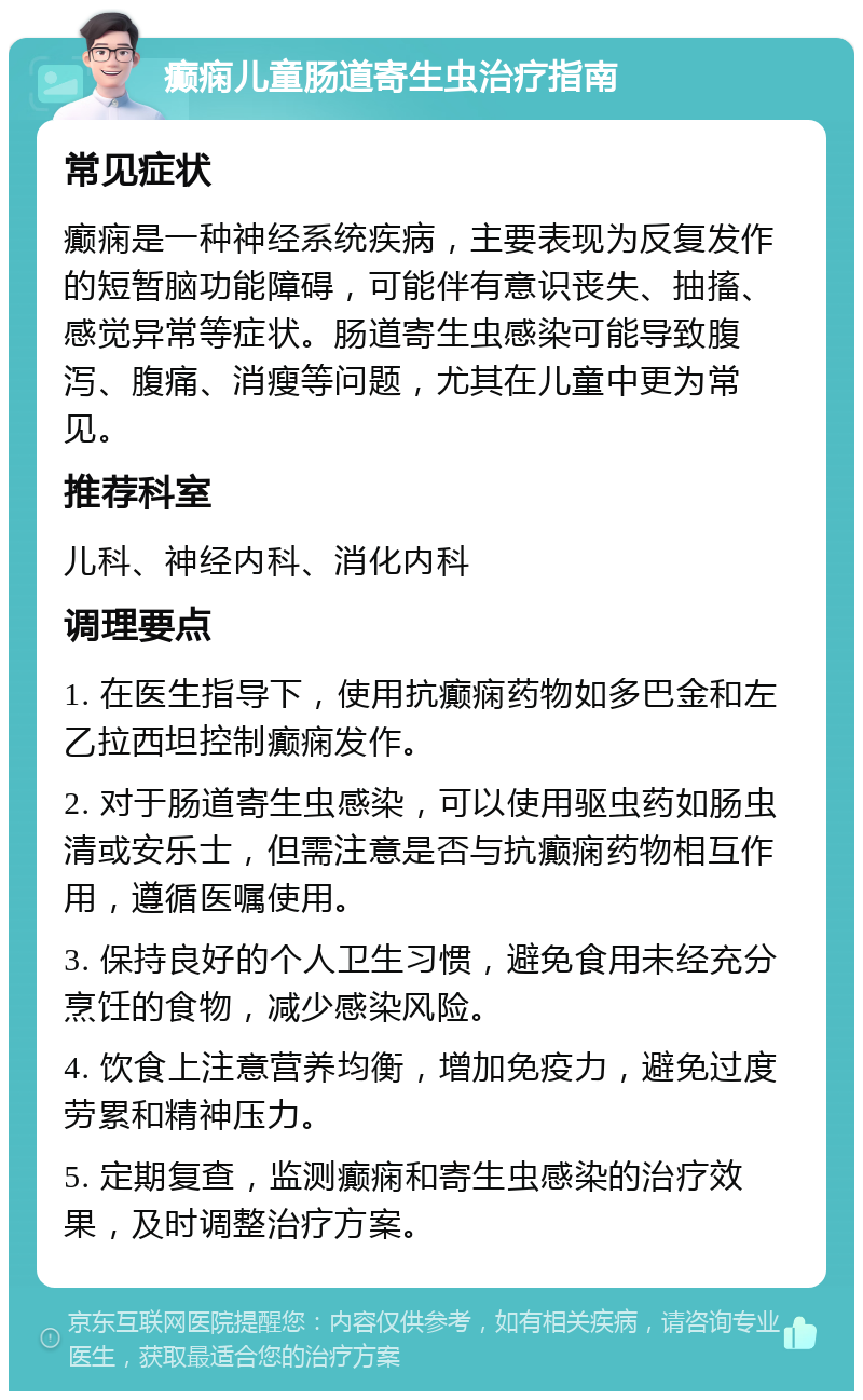 癫痫儿童肠道寄生虫治疗指南 常见症状 癫痫是一种神经系统疾病，主要表现为反复发作的短暂脑功能障碍，可能伴有意识丧失、抽搐、感觉异常等症状。肠道寄生虫感染可能导致腹泻、腹痛、消瘦等问题，尤其在儿童中更为常见。 推荐科室 儿科、神经内科、消化内科 调理要点 1. 在医生指导下，使用抗癫痫药物如多巴金和左乙拉西坦控制癫痫发作。 2. 对于肠道寄生虫感染，可以使用驱虫药如肠虫清或安乐士，但需注意是否与抗癫痫药物相互作用，遵循医嘱使用。 3. 保持良好的个人卫生习惯，避免食用未经充分烹饪的食物，减少感染风险。 4. 饮食上注意营养均衡，增加免疫力，避免过度劳累和精神压力。 5. 定期复查，监测癫痫和寄生虫感染的治疗效果，及时调整治疗方案。