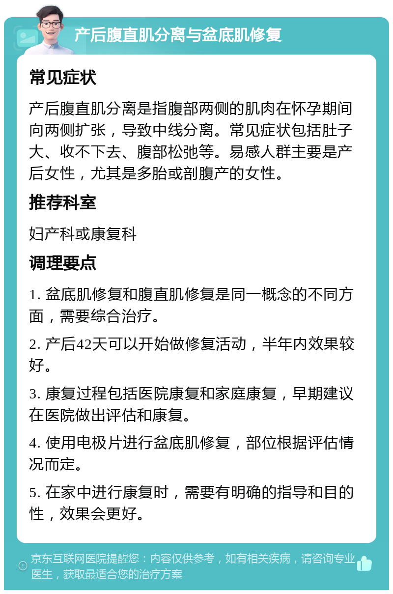 产后腹直肌分离与盆底肌修复 常见症状 产后腹直肌分离是指腹部两侧的肌肉在怀孕期间向两侧扩张，导致中线分离。常见症状包括肚子大、收不下去、腹部松弛等。易感人群主要是产后女性，尤其是多胎或剖腹产的女性。 推荐科室 妇产科或康复科 调理要点 1. 盆底肌修复和腹直肌修复是同一概念的不同方面，需要综合治疗。 2. 产后42天可以开始做修复活动，半年内效果较好。 3. 康复过程包括医院康复和家庭康复，早期建议在医院做出评估和康复。 4. 使用电极片进行盆底肌修复，部位根据评估情况而定。 5. 在家中进行康复时，需要有明确的指导和目的性，效果会更好。