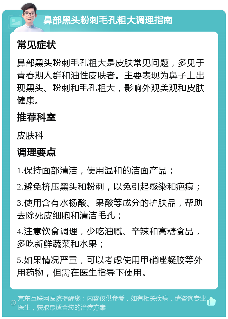 鼻部黑头粉刺毛孔粗大调理指南 常见症状 鼻部黑头粉刺毛孔粗大是皮肤常见问题，多见于青春期人群和油性皮肤者。主要表现为鼻子上出现黑头、粉刺和毛孔粗大，影响外观美观和皮肤健康。 推荐科室 皮肤科 调理要点 1.保持面部清洁，使用温和的洁面产品； 2.避免挤压黑头和粉刺，以免引起感染和疤痕； 3.使用含有水杨酸、果酸等成分的护肤品，帮助去除死皮细胞和清洁毛孔； 4.注意饮食调理，少吃油腻、辛辣和高糖食品，多吃新鲜蔬菜和水果； 5.如果情况严重，可以考虑使用甲硝唑凝胶等外用药物，但需在医生指导下使用。