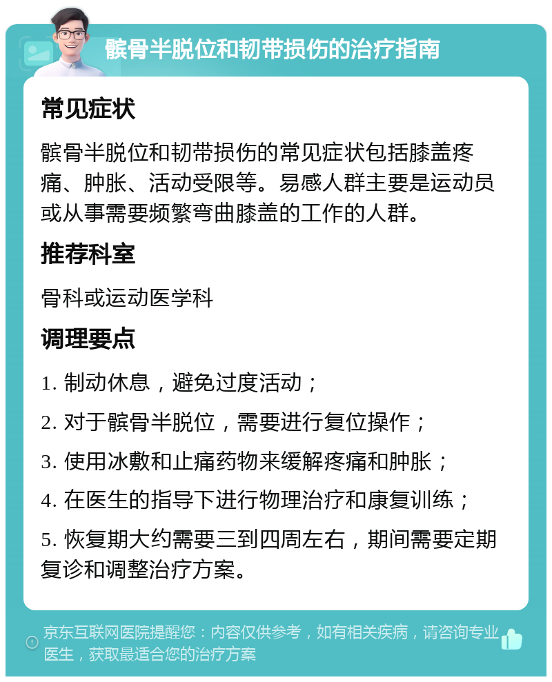 髌骨半脱位和韧带损伤的治疗指南 常见症状 髌骨半脱位和韧带损伤的常见症状包括膝盖疼痛、肿胀、活动受限等。易感人群主要是运动员或从事需要频繁弯曲膝盖的工作的人群。 推荐科室 骨科或运动医学科 调理要点 1. 制动休息，避免过度活动； 2. 对于髌骨半脱位，需要进行复位操作； 3. 使用冰敷和止痛药物来缓解疼痛和肿胀； 4. 在医生的指导下进行物理治疗和康复训练； 5. 恢复期大约需要三到四周左右，期间需要定期复诊和调整治疗方案。