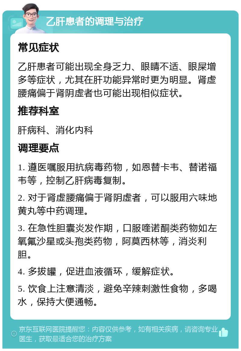 乙肝患者的调理与治疗 常见症状 乙肝患者可能出现全身乏力、眼睛不适、眼屎增多等症状，尤其在肝功能异常时更为明显。肾虚腰痛偏于肾阴虚者也可能出现相似症状。 推荐科室 肝病科、消化内科 调理要点 1. 遵医嘱服用抗病毒药物，如恩替卡韦、替诺福韦等，控制乙肝病毒复制。 2. 对于肾虚腰痛偏于肾阴虚者，可以服用六味地黄丸等中药调理。 3. 在急性胆囊炎发作期，口服喹诺酮类药物如左氧氟沙星或头孢类药物，阿莫西林等，消炎利胆。 4. 多拔罐，促进血液循环，缓解症状。 5. 饮食上注意清淡，避免辛辣刺激性食物，多喝水，保持大便通畅。