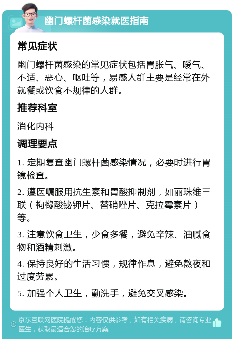 幽门螺杆菌感染就医指南 常见症状 幽门螺杆菌感染的常见症状包括胃胀气、嗳气、不适、恶心、呕吐等，易感人群主要是经常在外就餐或饮食不规律的人群。 推荐科室 消化内科 调理要点 1. 定期复查幽门螺杆菌感染情况，必要时进行胃镜检查。 2. 遵医嘱服用抗生素和胃酸抑制剂，如丽珠维三联（枸橼酸铋钾片、替硝唑片、克拉霉素片）等。 3. 注意饮食卫生，少食多餐，避免辛辣、油腻食物和酒精刺激。 4. 保持良好的生活习惯，规律作息，避免熬夜和过度劳累。 5. 加强个人卫生，勤洗手，避免交叉感染。