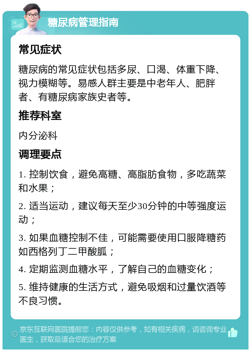 糖尿病管理指南 常见症状 糖尿病的常见症状包括多尿、口渴、体重下降、视力模糊等。易感人群主要是中老年人、肥胖者、有糖尿病家族史者等。 推荐科室 内分泌科 调理要点 1. 控制饮食，避免高糖、高脂肪食物，多吃蔬菜和水果； 2. 适当运动，建议每天至少30分钟的中等强度运动； 3. 如果血糖控制不佳，可能需要使用口服降糖药如西格列丁二甲酸胍； 4. 定期监测血糖水平，了解自己的血糖变化； 5. 维持健康的生活方式，避免吸烟和过量饮酒等不良习惯。