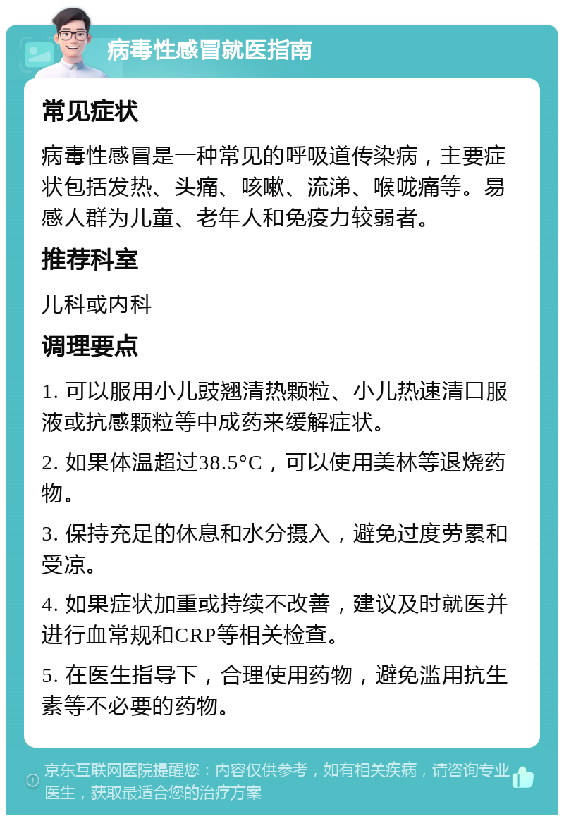 病毒性感冒就医指南 常见症状 病毒性感冒是一种常见的呼吸道传染病，主要症状包括发热、头痛、咳嗽、流涕、喉咙痛等。易感人群为儿童、老年人和免疫力较弱者。 推荐科室 儿科或内科 调理要点 1. 可以服用小儿豉翘清热颗粒、小儿热速清口服液或抗感颗粒等中成药来缓解症状。 2. 如果体温超过38.5°C，可以使用美林等退烧药物。 3. 保持充足的休息和水分摄入，避免过度劳累和受凉。 4. 如果症状加重或持续不改善，建议及时就医并进行血常规和CRP等相关检查。 5. 在医生指导下，合理使用药物，避免滥用抗生素等不必要的药物。