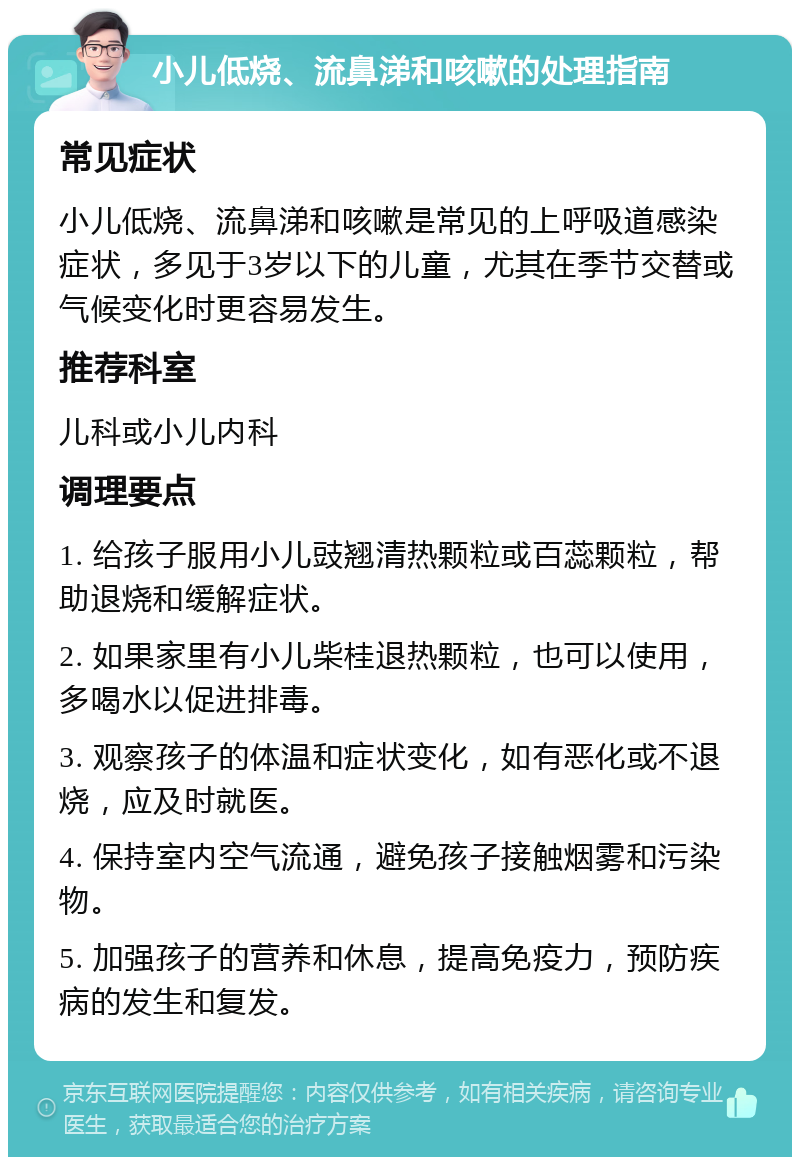 小儿低烧、流鼻涕和咳嗽的处理指南 常见症状 小儿低烧、流鼻涕和咳嗽是常见的上呼吸道感染症状，多见于3岁以下的儿童，尤其在季节交替或气候变化时更容易发生。 推荐科室 儿科或小儿内科 调理要点 1. 给孩子服用小儿豉翘清热颗粒或百蕊颗粒，帮助退烧和缓解症状。 2. 如果家里有小儿柴桂退热颗粒，也可以使用，多喝水以促进排毒。 3. 观察孩子的体温和症状变化，如有恶化或不退烧，应及时就医。 4. 保持室内空气流通，避免孩子接触烟雾和污染物。 5. 加强孩子的营养和休息，提高免疫力，预防疾病的发生和复发。