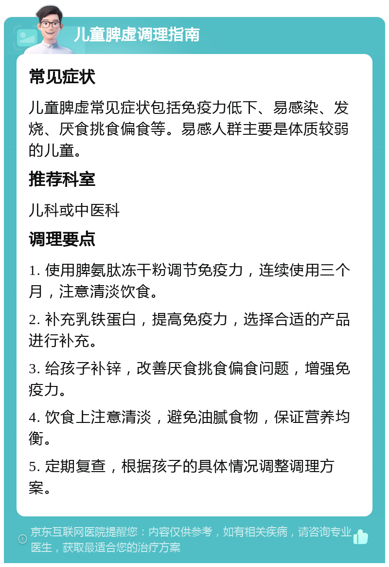 儿童脾虚调理指南 常见症状 儿童脾虚常见症状包括免疫力低下、易感染、发烧、厌食挑食偏食等。易感人群主要是体质较弱的儿童。 推荐科室 儿科或中医科 调理要点 1. 使用脾氨肽冻干粉调节免疫力，连续使用三个月，注意清淡饮食。 2. 补充乳铁蛋白，提高免疫力，选择合适的产品进行补充。 3. 给孩子补锌，改善厌食挑食偏食问题，增强免疫力。 4. 饮食上注意清淡，避免油腻食物，保证营养均衡。 5. 定期复查，根据孩子的具体情况调整调理方案。