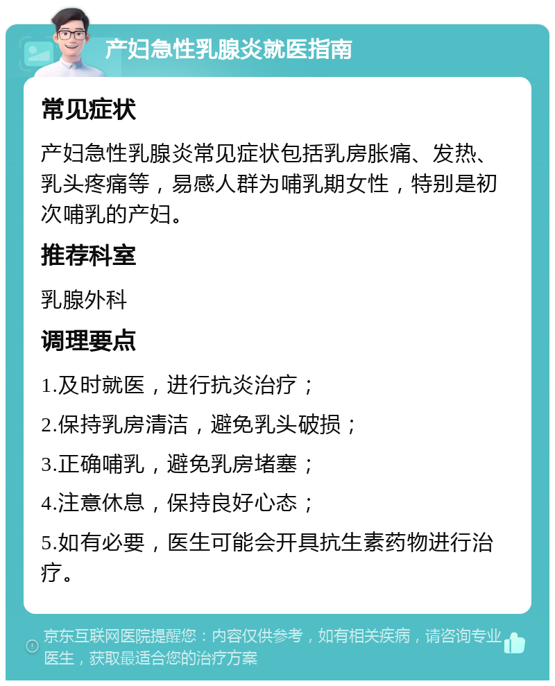 产妇急性乳腺炎就医指南 常见症状 产妇急性乳腺炎常见症状包括乳房胀痛、发热、乳头疼痛等，易感人群为哺乳期女性，特别是初次哺乳的产妇。 推荐科室 乳腺外科 调理要点 1.及时就医，进行抗炎治疗； 2.保持乳房清洁，避免乳头破损； 3.正确哺乳，避免乳房堵塞； 4.注意休息，保持良好心态； 5.如有必要，医生可能会开具抗生素药物进行治疗。