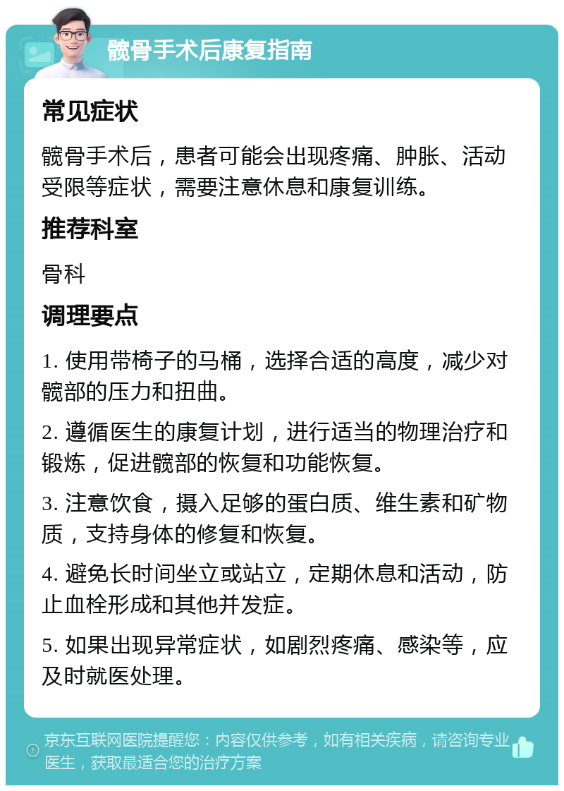 髋骨手术后康复指南 常见症状 髋骨手术后，患者可能会出现疼痛、肿胀、活动受限等症状，需要注意休息和康复训练。 推荐科室 骨科 调理要点 1. 使用带椅子的马桶，选择合适的高度，减少对髋部的压力和扭曲。 2. 遵循医生的康复计划，进行适当的物理治疗和锻炼，促进髋部的恢复和功能恢复。 3. 注意饮食，摄入足够的蛋白质、维生素和矿物质，支持身体的修复和恢复。 4. 避免长时间坐立或站立，定期休息和活动，防止血栓形成和其他并发症。 5. 如果出现异常症状，如剧烈疼痛、感染等，应及时就医处理。