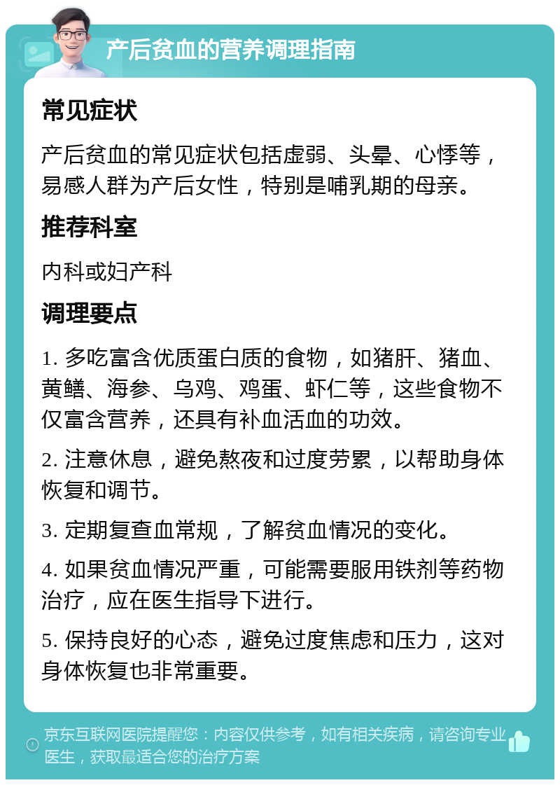 产后贫血的营养调理指南 常见症状 产后贫血的常见症状包括虚弱、头晕、心悸等，易感人群为产后女性，特别是哺乳期的母亲。 推荐科室 内科或妇产科 调理要点 1. 多吃富含优质蛋白质的食物，如猪肝、猪血、黄鳝、海参、乌鸡、鸡蛋、虾仁等，这些食物不仅富含营养，还具有补血活血的功效。 2. 注意休息，避免熬夜和过度劳累，以帮助身体恢复和调节。 3. 定期复查血常规，了解贫血情况的变化。 4. 如果贫血情况严重，可能需要服用铁剂等药物治疗，应在医生指导下进行。 5. 保持良好的心态，避免过度焦虑和压力，这对身体恢复也非常重要。