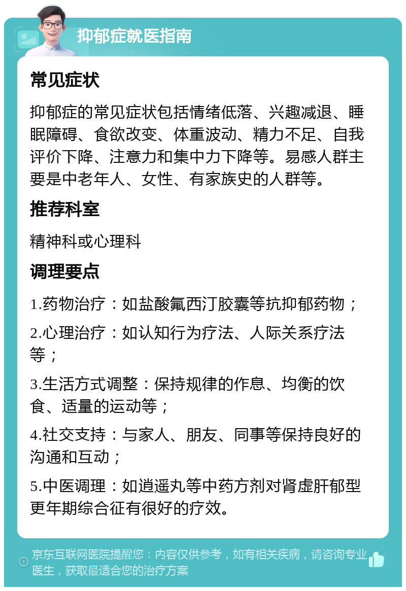 抑郁症就医指南 常见症状 抑郁症的常见症状包括情绪低落、兴趣减退、睡眠障碍、食欲改变、体重波动、精力不足、自我评价下降、注意力和集中力下降等。易感人群主要是中老年人、女性、有家族史的人群等。 推荐科室 精神科或心理科 调理要点 1.药物治疗：如盐酸氟西汀胶囊等抗抑郁药物； 2.心理治疗：如认知行为疗法、人际关系疗法等； 3.生活方式调整：保持规律的作息、均衡的饮食、适量的运动等； 4.社交支持：与家人、朋友、同事等保持良好的沟通和互动； 5.中医调理：如逍遥丸等中药方剂对肾虚肝郁型更年期综合征有很好的疗效。