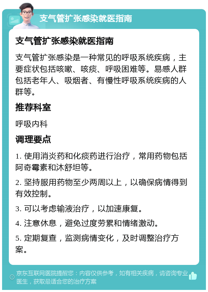 支气管扩张感染就医指南 支气管扩张感染就医指南 支气管扩张感染是一种常见的呼吸系统疾病，主要症状包括咳嗽、咳痰、呼吸困难等。易感人群包括老年人、吸烟者、有慢性呼吸系统疾病的人群等。 推荐科室 呼吸内科 调理要点 1. 使用消炎药和化痰药进行治疗，常用药物包括阿奇霉素和沐舒坦等。 2. 坚持服用药物至少两周以上，以确保病情得到有效控制。 3. 可以考虑输液治疗，以加速康复。 4. 注意休息，避免过度劳累和情绪激动。 5. 定期复查，监测病情变化，及时调整治疗方案。