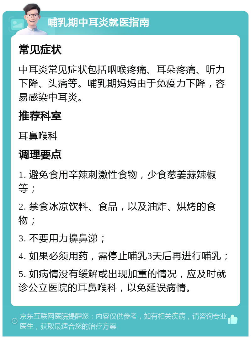 哺乳期中耳炎就医指南 常见症状 中耳炎常见症状包括咽喉疼痛、耳朵疼痛、听力下降、头痛等。哺乳期妈妈由于免疫力下降，容易感染中耳炎。 推荐科室 耳鼻喉科 调理要点 1. 避免食用辛辣刺激性食物，少食葱姜蒜辣椒等； 2. 禁食冰凉饮料、食品，以及油炸、烘烤的食物； 3. 不要用力擤鼻涕； 4. 如果必须用药，需停止哺乳3天后再进行哺乳； 5. 如病情没有缓解或出现加重的情况，应及时就诊公立医院的耳鼻喉科，以免延误病情。