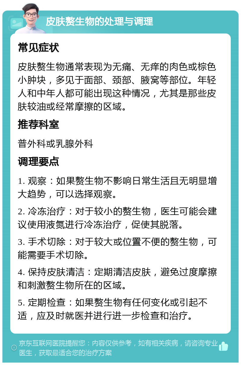 皮肤赘生物的处理与调理 常见症状 皮肤赘生物通常表现为无痛、无痒的肉色或棕色小肿块，多见于面部、颈部、腋窝等部位。年轻人和中年人都可能出现这种情况，尤其是那些皮肤较油或经常摩擦的区域。 推荐科室 普外科或乳腺外科 调理要点 1. 观察：如果赘生物不影响日常生活且无明显增大趋势，可以选择观察。 2. 冷冻治疗：对于较小的赘生物，医生可能会建议使用液氮进行冷冻治疗，促使其脱落。 3. 手术切除：对于较大或位置不便的赘生物，可能需要手术切除。 4. 保持皮肤清洁：定期清洁皮肤，避免过度摩擦和刺激赘生物所在的区域。 5. 定期检查：如果赘生物有任何变化或引起不适，应及时就医并进行进一步检查和治疗。