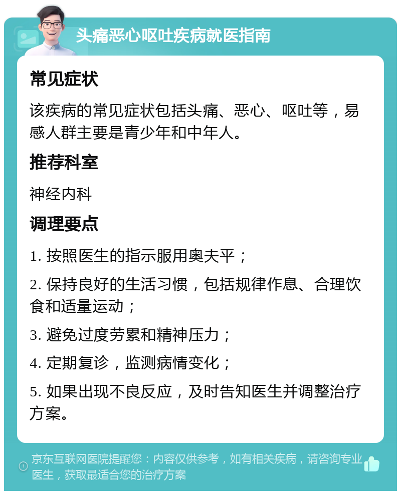 头痛恶心呕吐疾病就医指南 常见症状 该疾病的常见症状包括头痛、恶心、呕吐等，易感人群主要是青少年和中年人。 推荐科室 神经内科 调理要点 1. 按照医生的指示服用奥夫平； 2. 保持良好的生活习惯，包括规律作息、合理饮食和适量运动； 3. 避免过度劳累和精神压力； 4. 定期复诊，监测病情变化； 5. 如果出现不良反应，及时告知医生并调整治疗方案。