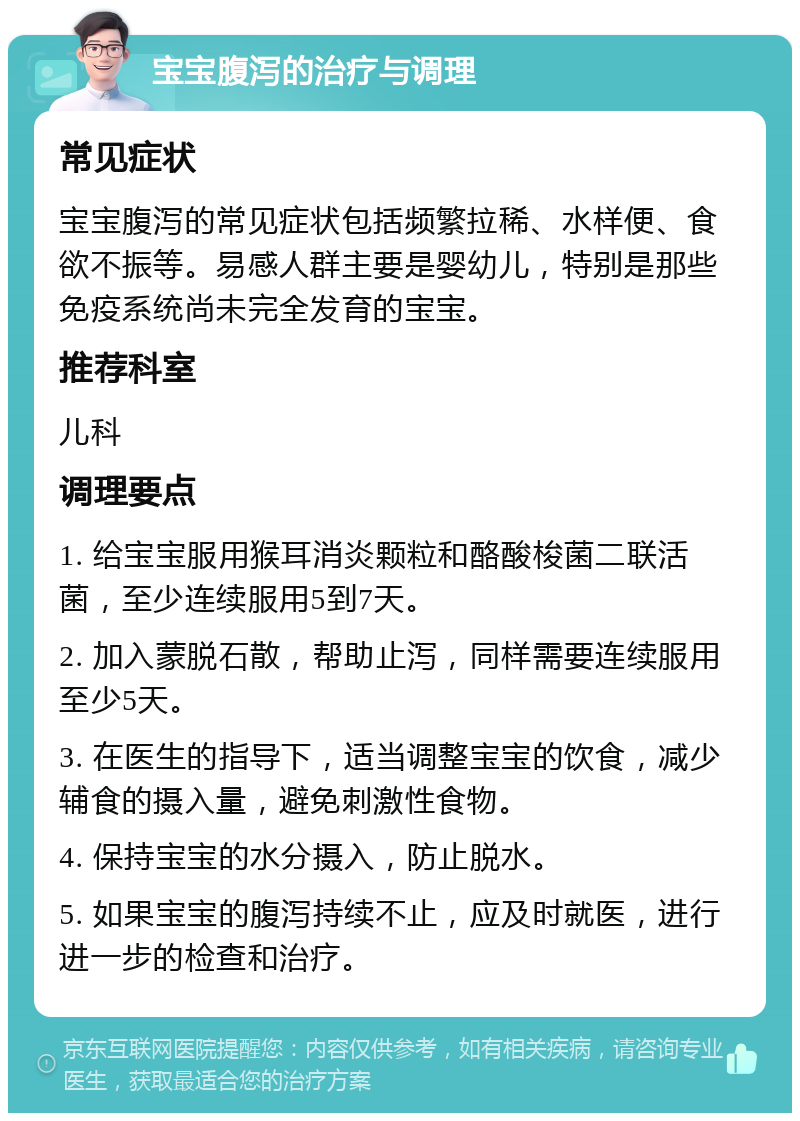 宝宝腹泻的治疗与调理 常见症状 宝宝腹泻的常见症状包括频繁拉稀、水样便、食欲不振等。易感人群主要是婴幼儿，特别是那些免疫系统尚未完全发育的宝宝。 推荐科室 儿科 调理要点 1. 给宝宝服用猴耳消炎颗粒和酪酸梭菌二联活菌，至少连续服用5到7天。 2. 加入蒙脱石散，帮助止泻，同样需要连续服用至少5天。 3. 在医生的指导下，适当调整宝宝的饮食，减少辅食的摄入量，避免刺激性食物。 4. 保持宝宝的水分摄入，防止脱水。 5. 如果宝宝的腹泻持续不止，应及时就医，进行进一步的检查和治疗。