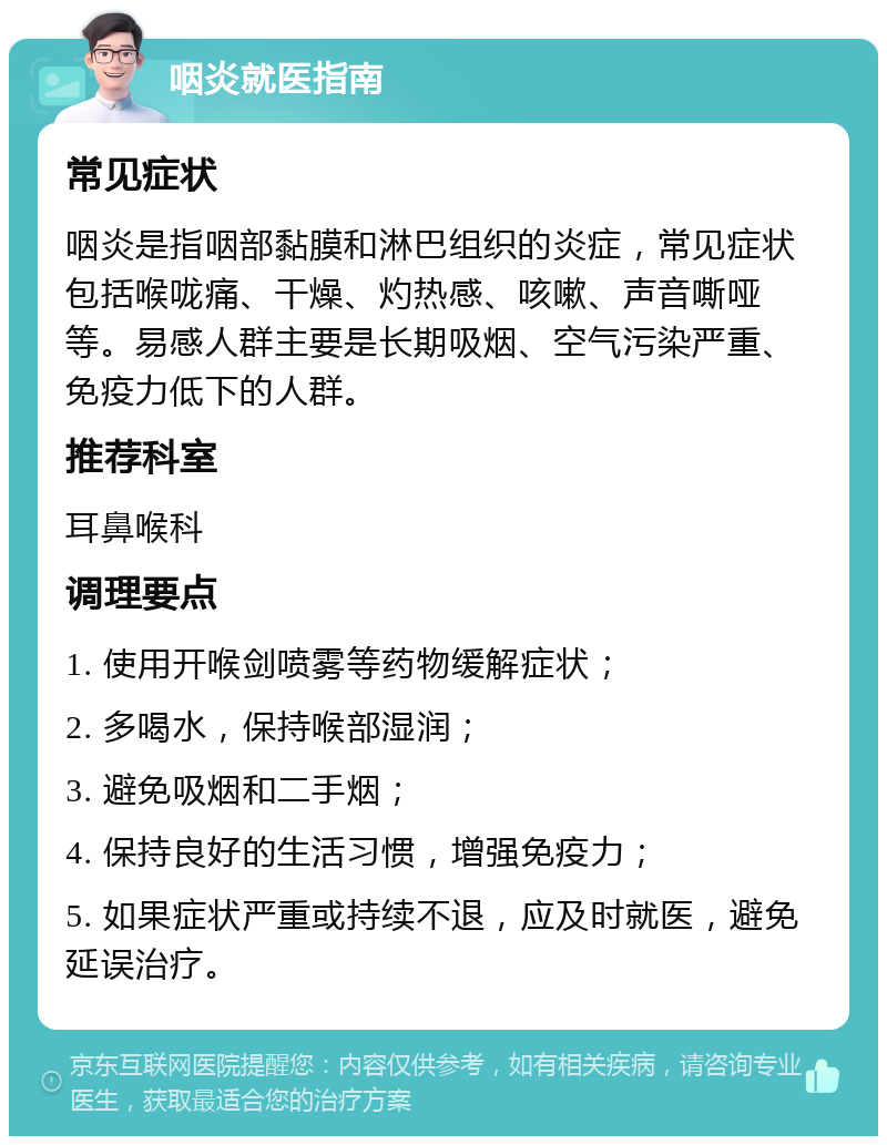 咽炎就医指南 常见症状 咽炎是指咽部黏膜和淋巴组织的炎症，常见症状包括喉咙痛、干燥、灼热感、咳嗽、声音嘶哑等。易感人群主要是长期吸烟、空气污染严重、免疫力低下的人群。 推荐科室 耳鼻喉科 调理要点 1. 使用开喉剑喷雾等药物缓解症状； 2. 多喝水，保持喉部湿润； 3. 避免吸烟和二手烟； 4. 保持良好的生活习惯，增强免疫力； 5. 如果症状严重或持续不退，应及时就医，避免延误治疗。